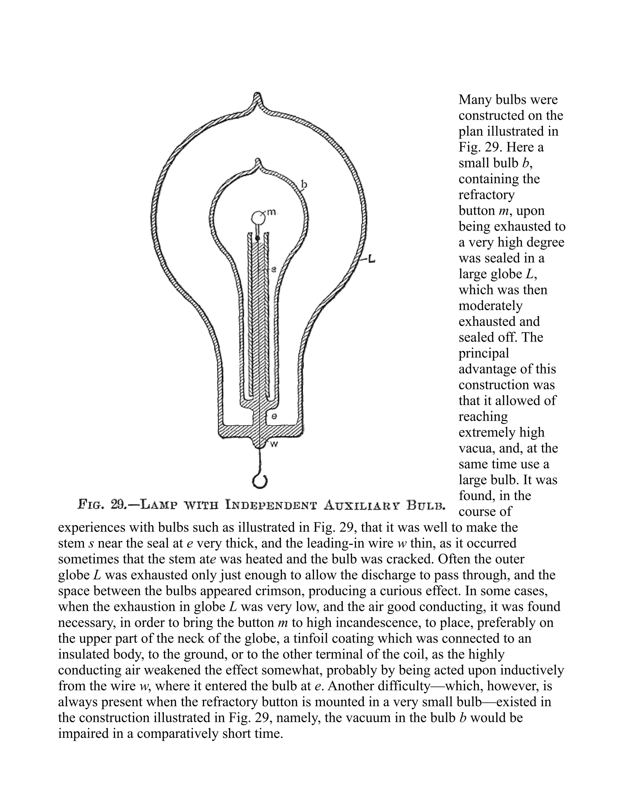 Many bulbs were
constructed on the
plan illustrated in
Fig. 29. Here a
small bulb b,
containing the
refractory
button m, upon
being exhausted to
a very high degree
was sealed in a
large globe L,
which was then
moderately
exhausted and
sealed off. The
principal
advantage of this
construction was
that it allowed of
reaching
extremely high
vacua, and, at the
same time use a
large bulb. It was
found, in the
course of
experiences with bulbs such as illustrated in Fig. 29, that it was well to make the
stem s near the seal at e very thick, and the leading-in wire w thin, as it occurred
sometimes that the stem ate was heated and the bulb was cracked. Often the outer
globe L was exhausted only just enough to allow the discharge to pass through, and the
space between the bulbs appeared crimson, producing a curious effect. In some cases,
when the exhaustion in globe L was very low, and the air good conducting, it was found
necessary, in order to bring the button m to high incandescence, to place, preferably on
the upper part of the neck of the globe, a tinfoil coating which was connected to an
insulated body, to the ground, or to the other terminal of the coil, as the highly
conducting air weakened the effect somewhat, probably by being acted upon inductively
from the wire w, where it entered the bulb at e. Another difficulty—which, however, is
always present when the refractory button is mounted in a very small bulb—existed in
the construction illustrated in Fig. 29, namely, the vacuum in the bulb b would be
impaired in a comparatively short time.
 