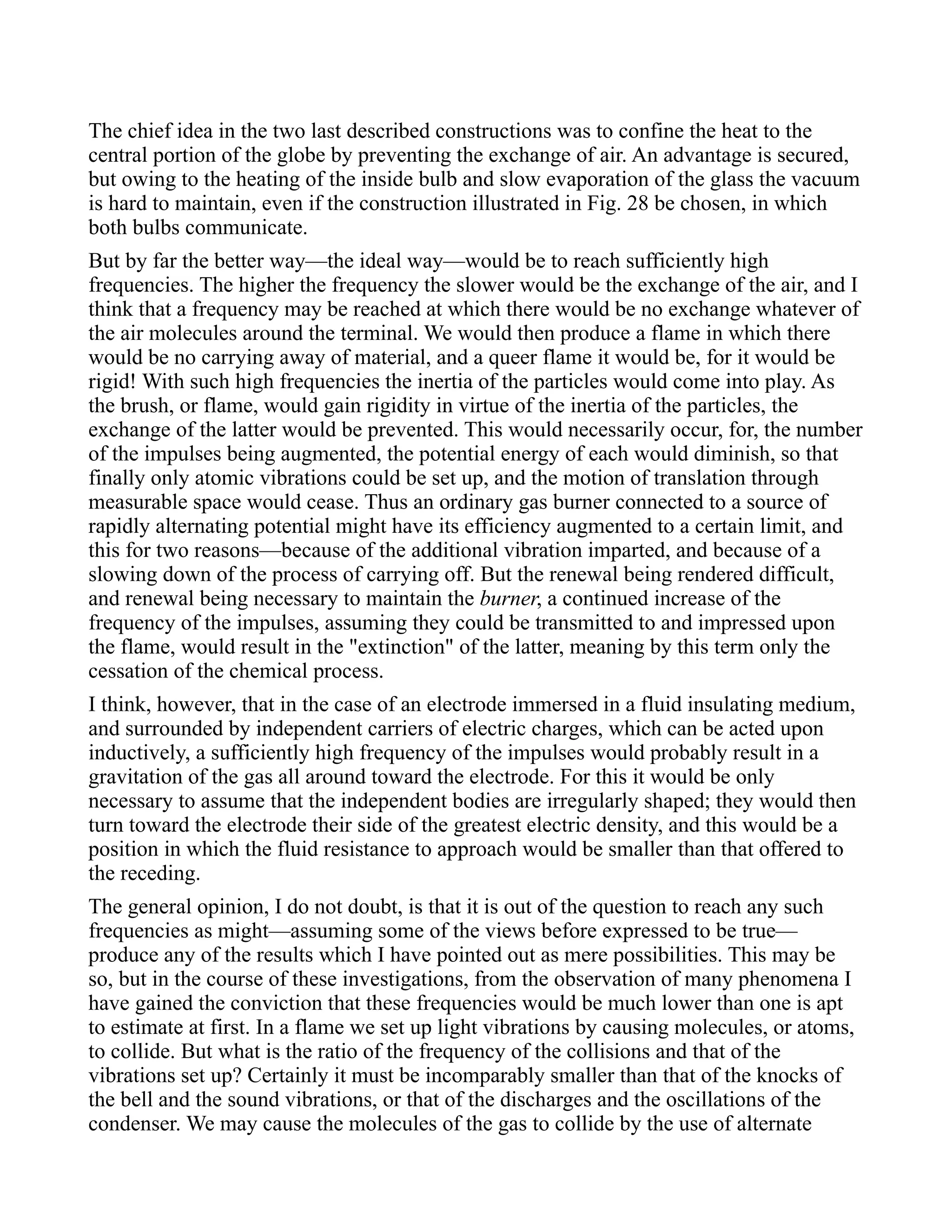 The chief idea in the two last described constructions was to confine the heat to the
central portion of the globe by preventing the exchange of air. An advantage is secured,
but owing to the heating of the inside bulb and slow evaporation of the glass the vacuum
is hard to maintain, even if the construction illustrated in Fig. 28 be chosen, in which
both bulbs communicate.
But by far the better way—the ideal way—would be to reach sufficiently high
frequencies. The higher the frequency the slower would be the exchange of the air, and I
think that a frequency may be reached at which there would be no exchange whatever of
the air molecules around the terminal. We would then produce a flame in which there
would be no carrying away of material, and a queer flame it would be, for it would be
rigid! With such high frequencies the inertia of the particles would come into play. As
the brush, or flame, would gain rigidity in virtue of the inertia of the particles, the
exchange of the latter would be prevented. This would necessarily occur, for, the number
of the impulses being augmented, the potential energy of each would diminish, so that
finally only atomic vibrations could be set up, and the motion of translation through
measurable space would cease. Thus an ordinary gas burner connected to a source of
rapidly alternating potential might have its efficiency augmented to a certain limit, and
this for two reasons—because of the additional vibration imparted, and because of a
slowing down of the process of carrying off. But the renewal being rendered difficult,
and renewal being necessary to maintain the burner, a continued increase of the
frequency of the impulses, assuming they could be transmitted to and impressed upon
the flame, would result in the "extinction" of the latter, meaning by this term only the
cessation of the chemical process.
I think, however, that in the case of an electrode immersed in a fluid insulating medium,
and surrounded by independent carriers of electric charges, which can be acted upon
inductively, a sufficiently high frequency of the impulses would probably result in a
gravitation of the gas all around toward the electrode. For this it would be only
necessary to assume that the independent bodies are irregularly shaped; they would then
turn toward the electrode their side of the greatest electric density, and this would be a
position in which the fluid resistance to approach would be smaller than that offered to
the receding.
The general opinion, I do not doubt, is that it is out of the question to reach any such
frequencies as might—assuming some of the views before expressed to be true—
produce any of the results which I have pointed out as mere possibilities. This may be
so, but in the course of these investigations, from the observation of many phenomena I
have gained the conviction that these frequencies would be much lower than one is apt
to estimate at first. In a flame we set up light vibrations by causing molecules, or atoms,
to collide. But what is the ratio of the frequency of the collisions and that of the
vibrations set up? Certainly it must be incomparably smaller than that of the knocks of
the bell and the sound vibrations, or that of the discharges and the oscillations of the
condenser. We may cause the molecules of the gas to collide by the use of alternate
 