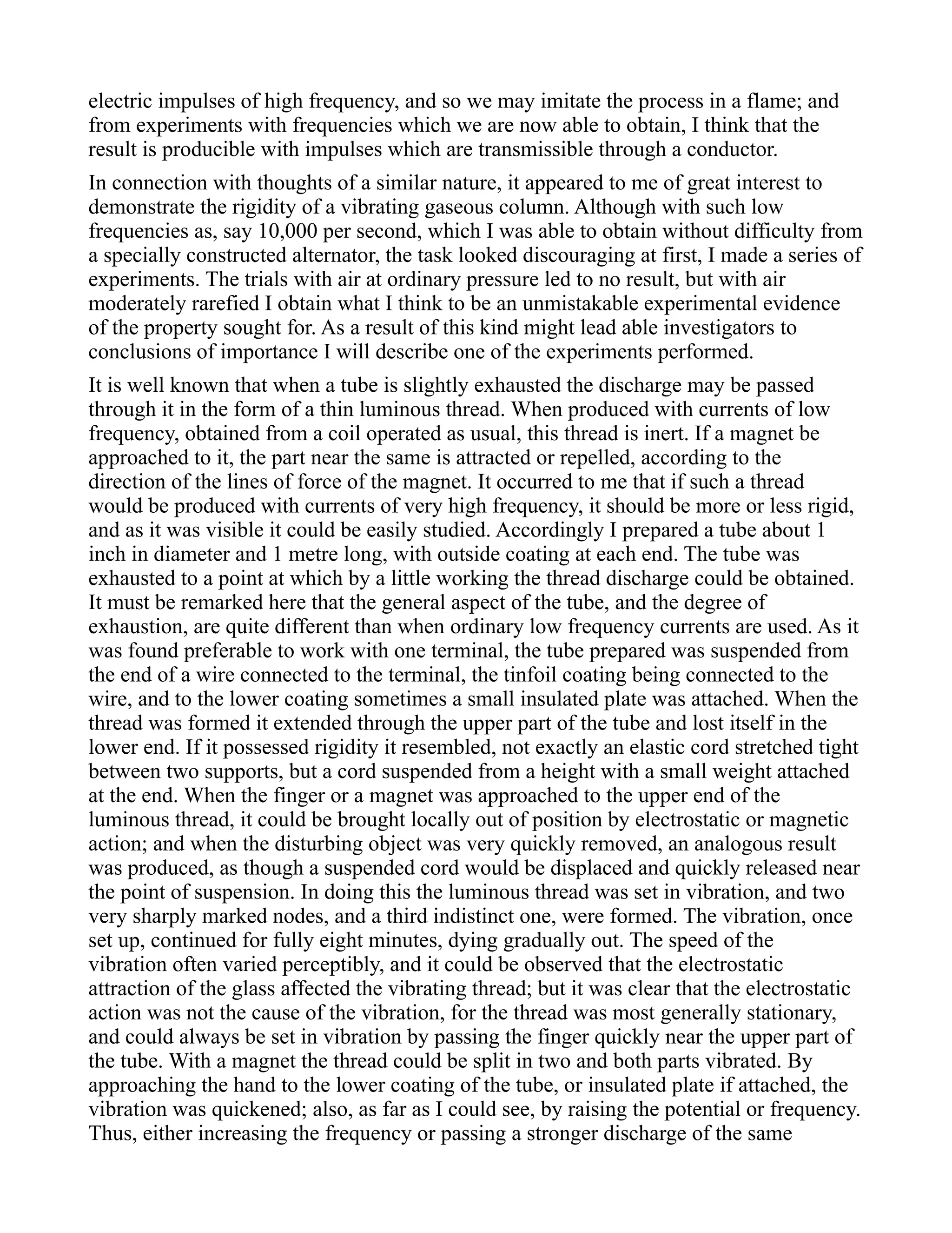electric impulses of high frequency, and so we may imitate the process in a flame; and
from experiments with frequencies which we are now able to obtain, I think that the
result is producible with impulses which are transmissible through a conductor.
In connection with thoughts of a similar nature, it appeared to me of great interest to
demonstrate the rigidity of a vibrating gaseous column. Although with such low
frequencies as, say 10,000 per second, which I was able to obtain without difficulty from
a specially constructed alternator, the task looked discouraging at first, I made a series of
experiments. The trials with air at ordinary pressure led to no result, but with air
moderately rarefied I obtain what I think to be an unmistakable experimental evidence
of the property sought for. As a result of this kind might lead able investigators to
conclusions of importance I will describe one of the experiments performed.
It is well known that when a tube is slightly exhausted the discharge may be passed
through it in the form of a thin luminous thread. When produced with currents of low
frequency, obtained from a coil operated as usual, this thread is inert. If a magnet be
approached to it, the part near the same is attracted or repelled, according to the
direction of the lines of force of the magnet. It occurred to me that if such a thread
would be produced with currents of very high frequency, it should be more or less rigid,
and as it was visible it could be easily studied. Accordingly I prepared a tube about 1
inch in diameter and 1 metre long, with outside coating at each end. The tube was
exhausted to a point at which by a little working the thread discharge could be obtained.
It must be remarked here that the general aspect of the tube, and the degree of
exhaustion, are quite different than when ordinary low frequency currents are used. As it
was found preferable to work with one terminal, the tube prepared was suspended from
the end of a wire connected to the terminal, the tinfoil coating being connected to the
wire, and to the lower coating sometimes a small insulated plate was attached. When the
thread was formed it extended through the upper part of the tube and lost itself in the
lower end. If it possessed rigidity it resembled, not exactly an elastic cord stretched tight
between two supports, but a cord suspended from a height with a small weight attached
at the end. When the finger or a magnet was approached to the upper end of the
luminous thread, it could be brought locally out of position by electrostatic or magnetic
action; and when the disturbing object was very quickly removed, an analogous result
was produced, as though a suspended cord would be displaced and quickly released near
the point of suspension. In doing this the luminous thread was set in vibration, and two
very sharply marked nodes, and a third indistinct one, were formed. The vibration, once
set up, continued for fully eight minutes, dying gradually out. The speed of the
vibration often varied perceptibly, and it could be observed that the electrostatic
attraction of the glass affected the vibrating thread; but it was clear that the electrostatic
action was not the cause of the vibration, for the thread was most generally stationary,
and could always be set in vibration by passing the finger quickly near the upper part of
the tube. With a magnet the thread could be split in two and both parts vibrated. By
approaching the hand to the lower coating of the tube, or insulated plate if attached, the
vibration was quickened; also, as far as I could see, by raising the potential or frequency.
Thus, either increasing the frequency or passing a stronger discharge of the same
 