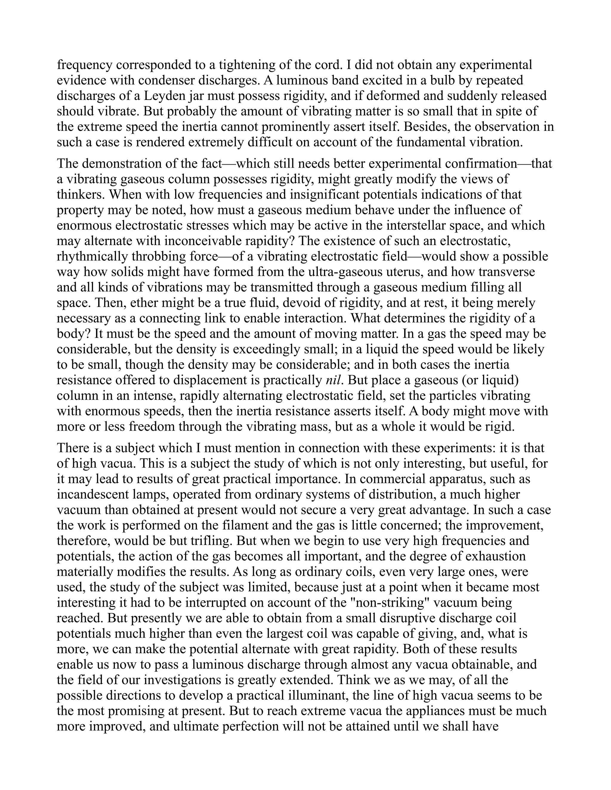 frequency corresponded to a tightening of the cord. I did not obtain any experimental
evidence with condenser discharges. A luminous band excited in a bulb by repeated
discharges of a Leyden jar must possess rigidity, and if deformed and suddenly released
should vibrate. But probably the amount of vibrating matter is so small that in spite of
the extreme speed the inertia cannot prominently assert itself. Besides, the observation in
such a case is rendered extremely difficult on account of the fundamental vibration.
The demonstration of the fact—which still needs better experimental confirmation—that
a vibrating gaseous column possesses rigidity, might greatly modify the views of
thinkers. When with low frequencies and insignificant potentials indications of that
property may be noted, how must a gaseous medium behave under the influence of
enormous electrostatic stresses which may be active in the interstellar space, and which
may alternate with inconceivable rapidity? The existence of such an electrostatic,
rhythmically throbbing force—of a vibrating electrostatic field—would show a possible
way how solids might have formed from the ultra-gaseous uterus, and how transverse
and all kinds of vibrations may be transmitted through a gaseous medium filling all
space. Then, ether might be a true fluid, devoid of rigidity, and at rest, it being merely
necessary as a connecting link to enable interaction. What determines the rigidity of a
body? It must be the speed and the amount of moving matter. In a gas the speed may be
considerable, but the density is exceedingly small; in a liquid the speed would be likely
to be small, though the density may be considerable; and in both cases the inertia
resistance offered to displacement is practically nil. But place a gaseous (or liquid)
column in an intense, rapidly alternating electrostatic field, set the particles vibrating
with enormous speeds, then the inertia resistance asserts itself. A body might move with
more or less freedom through the vibrating mass, but as a whole it would be rigid.
There is a subject which I must mention in connection with these experiments: it is that
of high vacua. This is a subject the study of which is not only interesting, but useful, for
it may lead to results of great practical importance. In commercial apparatus, such as
incandescent lamps, operated from ordinary systems of distribution, a much higher
vacuum than obtained at present would not secure a very great advantage. In such a case
the work is performed on the filament and the gas is little concerned; the improvement,
therefore, would be but trifling. But when we begin to use very high frequencies and
potentials, the action of the gas becomes all important, and the degree of exhaustion
materially modifies the results. As long as ordinary coils, even very large ones, were
used, the study of the subject was limited, because just at a point when it became most
interesting it had to be interrupted on account of the "non-striking" vacuum being
reached. But presently we are able to obtain from a small disruptive discharge coil
potentials much higher than even the largest coil was capable of giving, and, what is
more, we can make the potential alternate with great rapidity. Both of these results
enable us now to pass a luminous discharge through almost any vacua obtainable, and
the field of our investigations is greatly extended. Think we as we may, of all the
possible directions to develop a practical illuminant, the line of high vacua seems to be
the most promising at present. But to reach extreme vacua the appliances must be much
more improved, and ultimate perfection will not be attained until we shall have
 