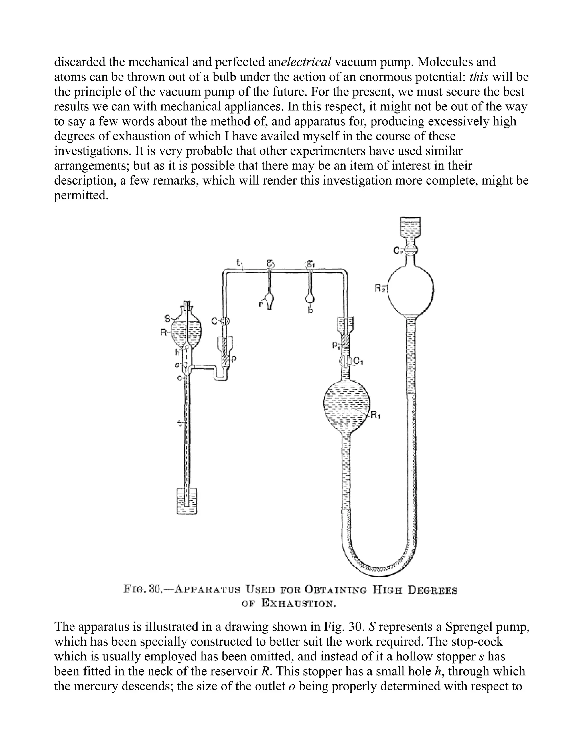 discarded the mechanical and perfected anelectrical vacuum pump. Molecules and
atoms can be thrown out of a bulb under the action of an enormous potential: this will be
the principle of the vacuum pump of the future. For the present, we must secure the best
results we can with mechanical appliances. In this respect, it might not be out of the way
to say a few words about the method of, and apparatus for, producing excessively high
degrees of exhaustion of which I have availed myself in the course of these
investigations. It is very probable that other experimenters have used similar
arrangements; but as it is possible that there may be an item of interest in their
description, a few remarks, which will render this investigation more complete, might be
permitted.
The apparatus is illustrated in a drawing shown in Fig. 30. S represents a Sprengel pump,
which has been specially constructed to better suit the work required. The stop-cock
which is usually employed has been omitted, and instead of it a hollow stopper s has
been fitted in the neck of the reservoir R. This stopper has a small hole h, through which
the mercury descends; the size of the outlet o being properly determined with respect to
 