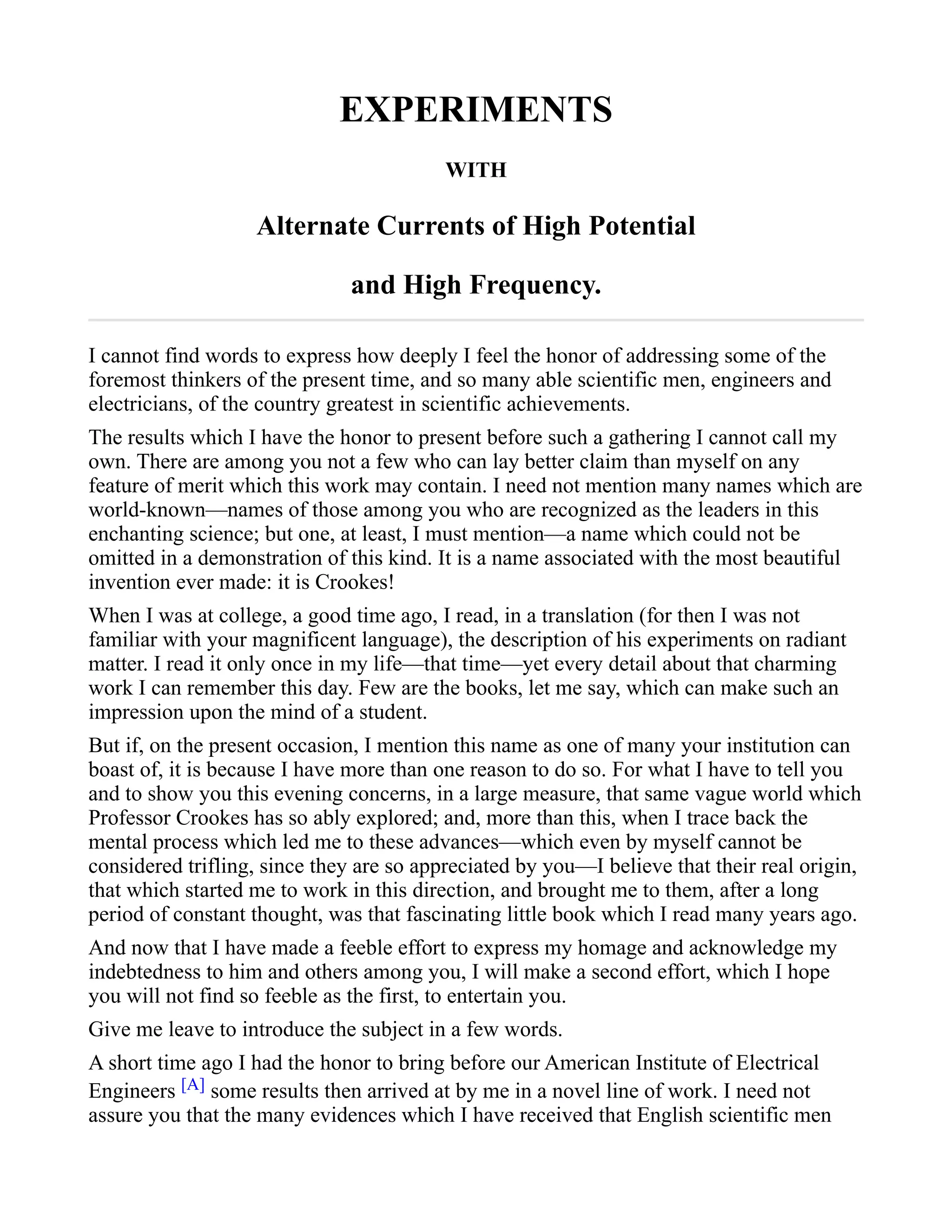 EXPERIMENTS
WITH
Alternate Currents of High Potential
and High Frequency.
I cannot find words to express how deeply I feel the honor of addressing some of the
foremost thinkers of the present time, and so many able scientific men, engineers and
electricians, of the country greatest in scientific achievements.
The results which I have the honor to present before such a gathering I cannot call my
own. There are among you not a few who can lay better claim than myself on any
feature of merit which this work may contain. I need not mention many names which are
world-known—names of those among you who are recognized as the leaders in this
enchanting science; but one, at least, I must mention—a name which could not be
omitted in a demonstration of this kind. It is a name associated with the most beautiful
invention ever made: it is Crookes!
When I was at college, a good time ago, I read, in a translation (for then I was not
familiar with your magnificent language), the description of his experiments on radiant
matter. I read it only once in my life—that time—yet every detail about that charming
work I can remember this day. Few are the books, let me say, which can make such an
impression upon the mind of a student.
But if, on the present occasion, I mention this name as one of many your institution can
boast of, it is because I have more than one reason to do so. For what I have to tell you
and to show you this evening concerns, in a large measure, that same vague world which
Professor Crookes has so ably explored; and, more than this, when I trace back the
mental process which led me to these advances—which even by myself cannot be
considered trifling, since they are so appreciated by you—I believe that their real origin,
that which started me to work in this direction, and brought me to them, after a long
period of constant thought, was that fascinating little book which I read many years ago.
And now that I have made a feeble effort to express my homage and acknowledge my
indebtedness to him and others among you, I will make a second effort, which I hope
you will not find so feeble as the first, to entertain you.
Give me leave to introduce the subject in a few words.
A short time ago I had the honor to bring before our American Institute of Electrical
Engineers [A] some results then arrived at by me in a novel line of work. I need not
assure you that the many evidences which I have received that English scientific men
 