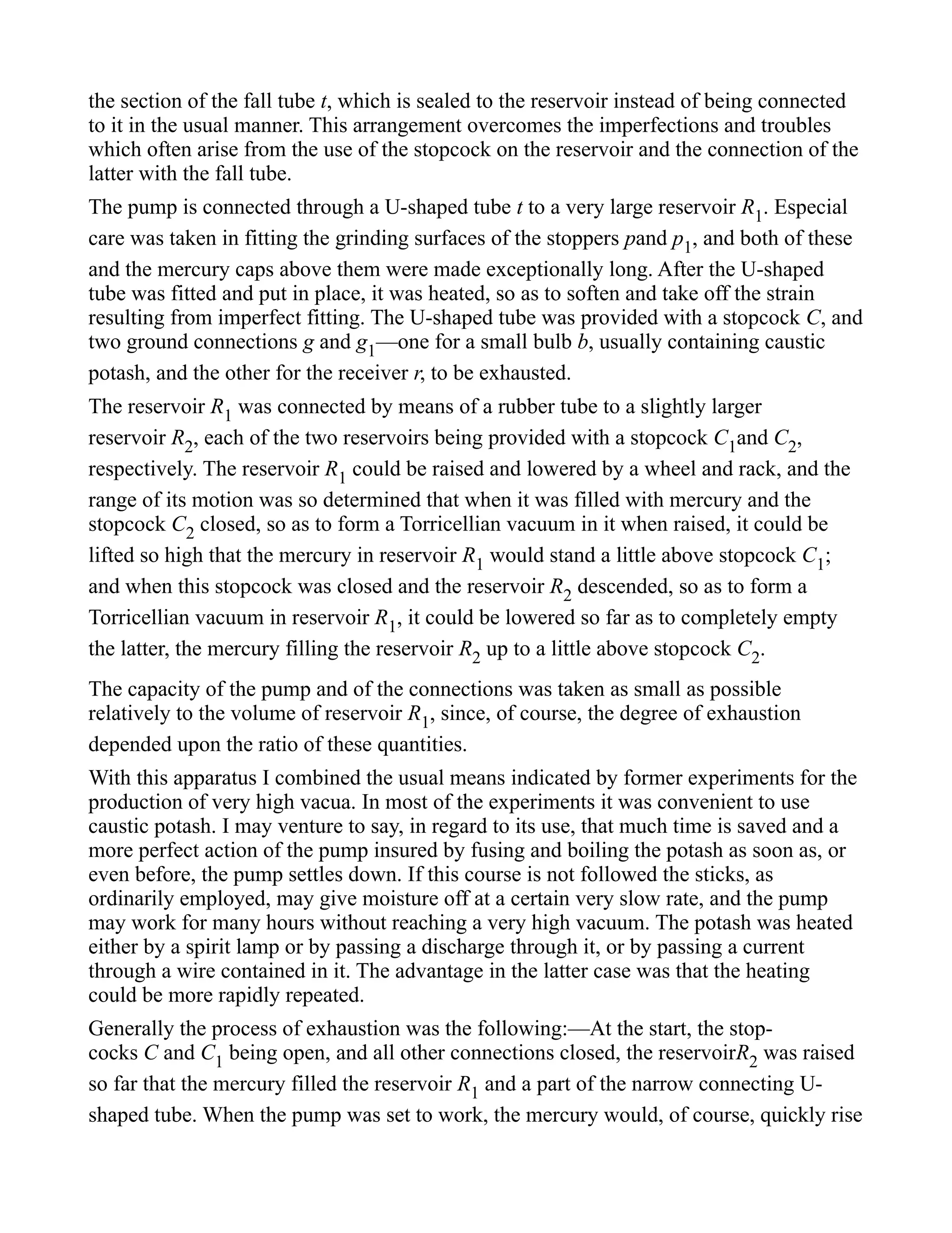 the section of the fall tube t, which is sealed to the reservoir instead of being connected
to it in the usual manner. This arrangement overcomes the imperfections and troubles
which often arise from the use of the stopcock on the reservoir and the connection of the
latter with the fall tube.
The pump is connected through a U-shaped tube t to a very large reservoir R1. Especial
care was taken in fitting the grinding surfaces of the stoppers pand p1, and both of these
and the mercury caps above them were made exceptionally long. After the U-shaped
tube was fitted and put in place, it was heated, so as to soften and take off the strain
resulting from imperfect fitting. The U-shaped tube was provided with a stopcock C, and
two ground connections g and g1—one for a small bulb b, usually containing caustic
potash, and the other for the receiver r, to be exhausted.
The reservoir R1 was connected by means of a rubber tube to a slightly larger
reservoir R2, each of the two reservoirs being provided with a stopcock C1and C2,
respectively. The reservoir R1 could be raised and lowered by a wheel and rack, and the
range of its motion was so determined that when it was filled with mercury and the
stopcock C2 closed, so as to form a Torricellian vacuum in it when raised, it could be
lifted so high that the mercury in reservoir R1 would stand a little above stopcock C1;
and when this stopcock was closed and the reservoir R2 descended, so as to form a
Torricellian vacuum in reservoir R1, it could be lowered so far as to completely empty
the latter, the mercury filling the reservoir R2 up to a little above stopcock C2.
The capacity of the pump and of the connections was taken as small as possible
relatively to the volume of reservoir R1, since, of course, the degree of exhaustion
depended upon the ratio of these quantities.
With this apparatus I combined the usual means indicated by former experiments for the
production of very high vacua. In most of the experiments it was convenient to use
caustic potash. I may venture to say, in regard to its use, that much time is saved and a
more perfect action of the pump insured by fusing and boiling the potash as soon as, or
even before, the pump settles down. If this course is not followed the sticks, as
ordinarily employed, may give moisture off at a certain very slow rate, and the pump
may work for many hours without reaching a very high vacuum. The potash was heated
either by a spirit lamp or by passing a discharge through it, or by passing a current
through a wire contained in it. The advantage in the latter case was that the heating
could be more rapidly repeated.
Generally the process of exhaustion was the following:—At the start, the stop-
cocks C and C1 being open, and all other connections closed, the reservoirR2 was raised
so far that the mercury filled the reservoir R1 and a part of the narrow connecting U-
shaped tube. When the pump was set to work, the mercury would, of course, quickly rise
 