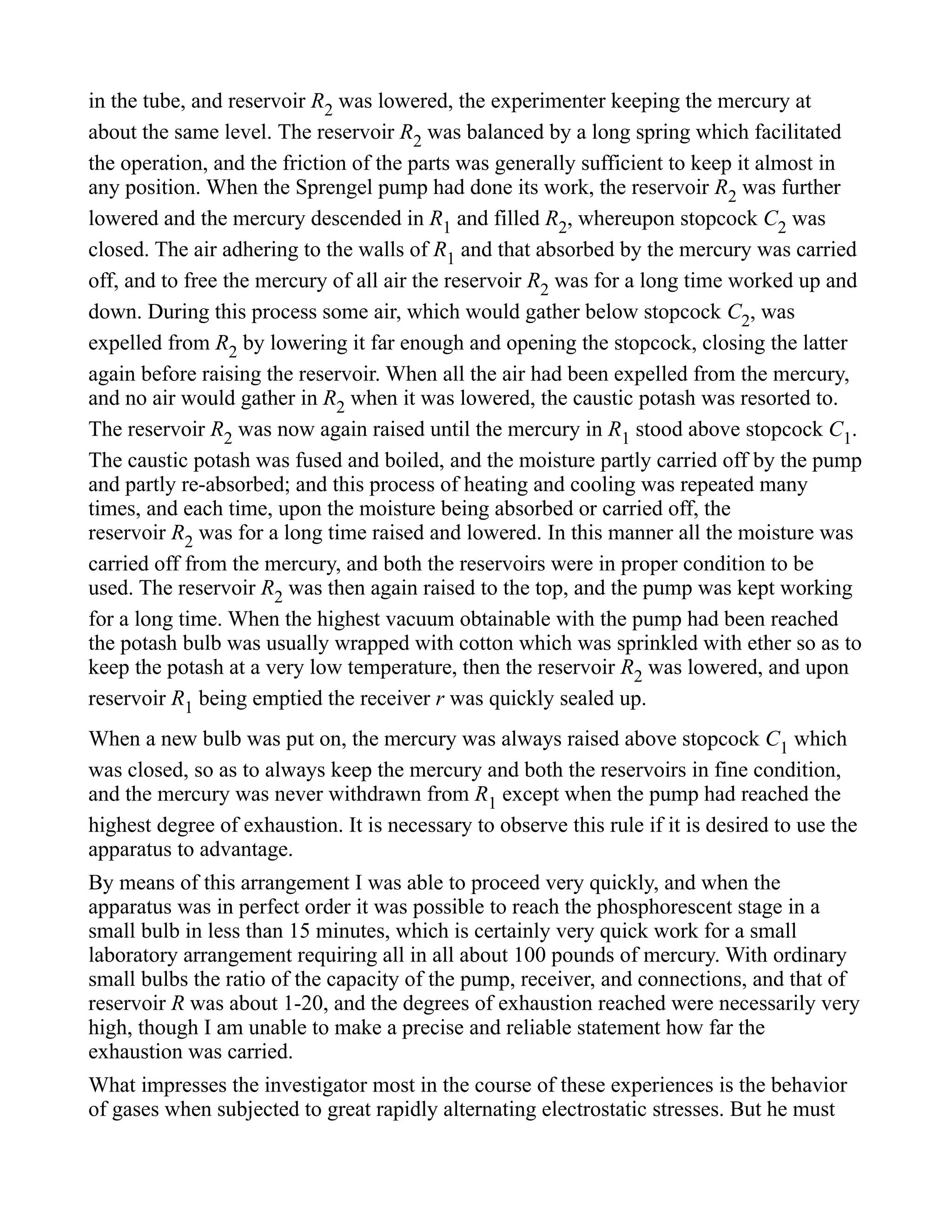 in the tube, and reservoir R2 was lowered, the experimenter keeping the mercury at
about the same level. The reservoir R2 was balanced by a long spring which facilitated
the operation, and the friction of the parts was generally sufficient to keep it almost in
any position. When the Sprengel pump had done its work, the reservoir R2 was further
lowered and the mercury descended in R1 and filled R2, whereupon stopcock C2 was
closed. The air adhering to the walls of R1 and that absorbed by the mercury was carried
off, and to free the mercury of all air the reservoir R2 was for a long time worked up and
down. During this process some air, which would gather below stopcock C2, was
expelled from R2 by lowering it far enough and opening the stopcock, closing the latter
again before raising the reservoir. When all the air had been expelled from the mercury,
and no air would gather in R2 when it was lowered, the caustic potash was resorted to.
The reservoir R2 was now again raised until the mercury in R1 stood above stopcock C1.
The caustic potash was fused and boiled, and the moisture partly carried off by the pump
and partly re-absorbed; and this process of heating and cooling was repeated many
times, and each time, upon the moisture being absorbed or carried off, the
reservoir R2 was for a long time raised and lowered. In this manner all the moisture was
carried off from the mercury, and both the reservoirs were in proper condition to be
used. The reservoir R2 was then again raised to the top, and the pump was kept working
for a long time. When the highest vacuum obtainable with the pump had been reached
the potash bulb was usually wrapped with cotton which was sprinkled with ether so as to
keep the potash at a very low temperature, then the reservoir R2 was lowered, and upon
reservoir R1 being emptied the receiver r was quickly sealed up.
When a new bulb was put on, the mercury was always raised above stopcock C1 which
was closed, so as to always keep the mercury and both the reservoirs in fine condition,
and the mercury was never withdrawn from R1 except when the pump had reached the
highest degree of exhaustion. It is necessary to observe this rule if it is desired to use the
apparatus to advantage.
By means of this arrangement I was able to proceed very quickly, and when the
apparatus was in perfect order it was possible to reach the phosphorescent stage in a
small bulb in less than 15 minutes, which is certainly very quick work for a small
laboratory arrangement requiring all in all about 100 pounds of mercury. With ordinary
small bulbs the ratio of the capacity of the pump, receiver, and connections, and that of
reservoir R was about 1-20, and the degrees of exhaustion reached were necessarily very
high, though I am unable to make a precise and reliable statement how far the
exhaustion was carried.
What impresses the investigator most in the course of these experiences is the behavior
of gases when subjected to great rapidly alternating electrostatic stresses. But he must
 