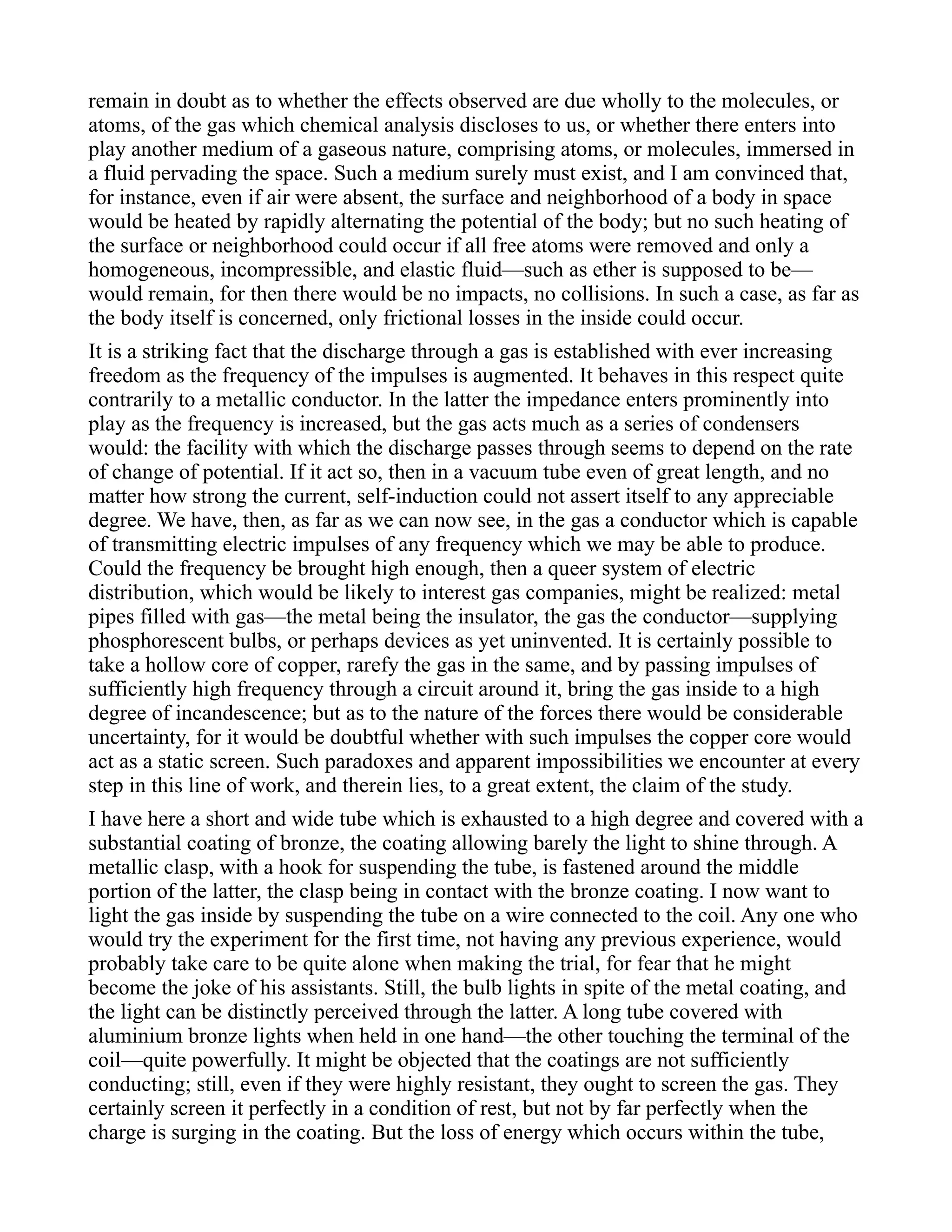 remain in doubt as to whether the effects observed are due wholly to the molecules, or
atoms, of the gas which chemical analysis discloses to us, or whether there enters into
play another medium of a gaseous nature, comprising atoms, or molecules, immersed in
a fluid pervading the space. Such a medium surely must exist, and I am convinced that,
for instance, even if air were absent, the surface and neighborhood of a body in space
would be heated by rapidly alternating the potential of the body; but no such heating of
the surface or neighborhood could occur if all free atoms were removed and only a
homogeneous, incompressible, and elastic fluid—such as ether is supposed to be—
would remain, for then there would be no impacts, no collisions. In such a case, as far as
the body itself is concerned, only frictional losses in the inside could occur.
It is a striking fact that the discharge through a gas is established with ever increasing
freedom as the frequency of the impulses is augmented. It behaves in this respect quite
contrarily to a metallic conductor. In the latter the impedance enters prominently into
play as the frequency is increased, but the gas acts much as a series of condensers
would: the facility with which the discharge passes through seems to depend on the rate
of change of potential. If it act so, then in a vacuum tube even of great length, and no
matter how strong the current, self-induction could not assert itself to any appreciable
degree. We have, then, as far as we can now see, in the gas a conductor which is capable
of transmitting electric impulses of any frequency which we may be able to produce.
Could the frequency be brought high enough, then a queer system of electric
distribution, which would be likely to interest gas companies, might be realized: metal
pipes filled with gas—the metal being the insulator, the gas the conductor—supplying
phosphorescent bulbs, or perhaps devices as yet uninvented. It is certainly possible to
take a hollow core of copper, rarefy the gas in the same, and by passing impulses of
sufficiently high frequency through a circuit around it, bring the gas inside to a high
degree of incandescence; but as to the nature of the forces there would be considerable
uncertainty, for it would be doubtful whether with such impulses the copper core would
act as a static screen. Such paradoxes and apparent impossibilities we encounter at every
step in this line of work, and therein lies, to a great extent, the claim of the study.
I have here a short and wide tube which is exhausted to a high degree and covered with a
substantial coating of bronze, the coating allowing barely the light to shine through. A
metallic clasp, with a hook for suspending the tube, is fastened around the middle
portion of the latter, the clasp being in contact with the bronze coating. I now want to
light the gas inside by suspending the tube on a wire connected to the coil. Any one who
would try the experiment for the first time, not having any previous experience, would
probably take care to be quite alone when making the trial, for fear that he might
become the joke of his assistants. Still, the bulb lights in spite of the metal coating, and
the light can be distinctly perceived through the latter. A long tube covered with
aluminium bronze lights when held in one hand—the other touching the terminal of the
coil—quite powerfully. It might be objected that the coatings are not sufficiently
conducting; still, even if they were highly resistant, they ought to screen the gas. They
certainly screen it perfectly in a condition of rest, but not by far perfectly when the
charge is surging in the coating. But the loss of energy which occurs within the tube,
 