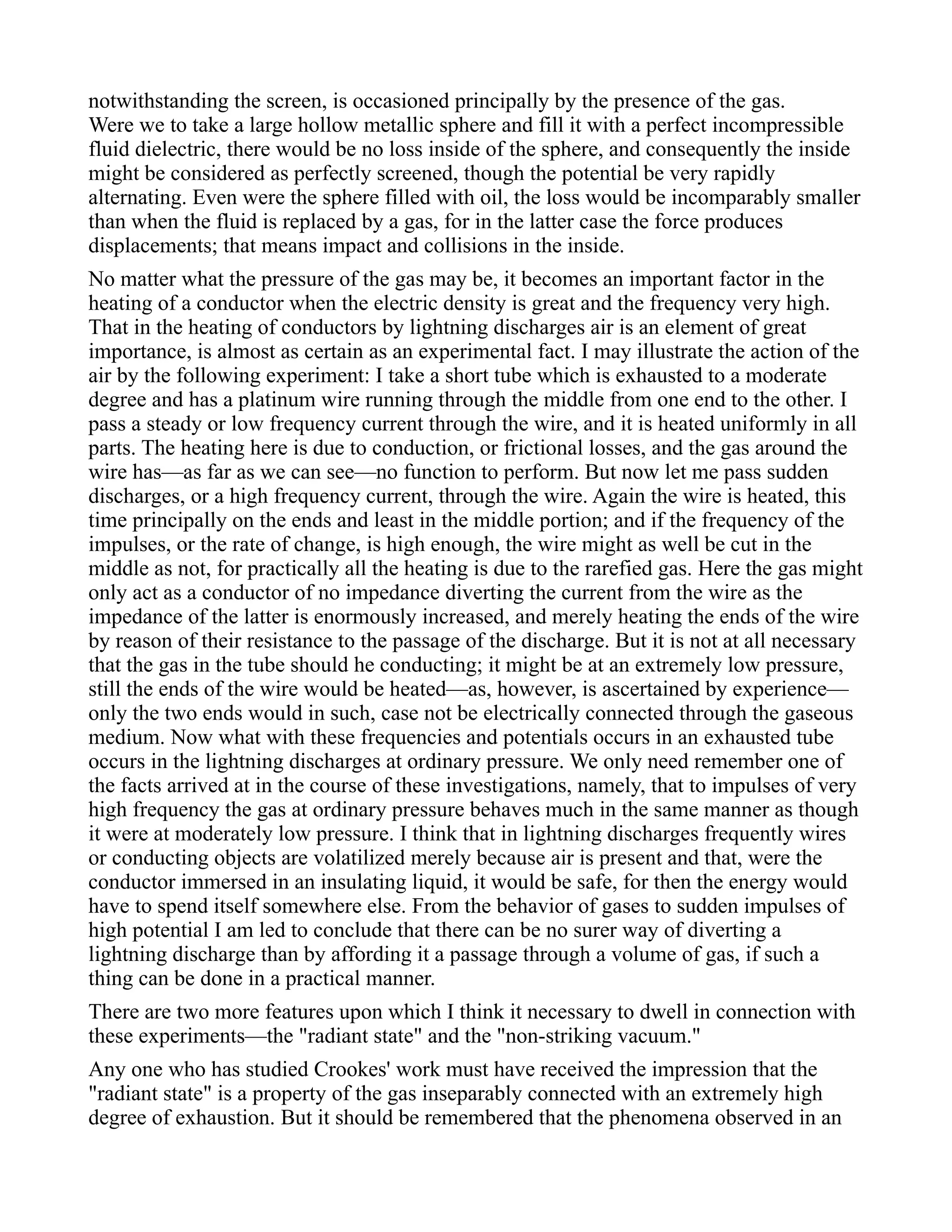 notwithstanding the screen, is occasioned principally by the presence of the gas.
Were we to take a large hollow metallic sphere and fill it with a perfect incompressible
fluid dielectric, there would be no loss inside of the sphere, and consequently the inside
might be considered as perfectly screened, though the potential be very rapidly
alternating. Even were the sphere filled with oil, the loss would be incomparably smaller
than when the fluid is replaced by a gas, for in the latter case the force produces
displacements; that means impact and collisions in the inside.
No matter what the pressure of the gas may be, it becomes an important factor in the
heating of a conductor when the electric density is great and the frequency very high.
That in the heating of conductors by lightning discharges air is an element of great
importance, is almost as certain as an experimental fact. I may illustrate the action of the
air by the following experiment: I take a short tube which is exhausted to a moderate
degree and has a platinum wire running through the middle from one end to the other. I
pass a steady or low frequency current through the wire, and it is heated uniformly in all
parts. The heating here is due to conduction, or frictional losses, and the gas around the
wire has—as far as we can see—no function to perform. But now let me pass sudden
discharges, or a high frequency current, through the wire. Again the wire is heated, this
time principally on the ends and least in the middle portion; and if the frequency of the
impulses, or the rate of change, is high enough, the wire might as well be cut in the
middle as not, for practically all the heating is due to the rarefied gas. Here the gas might
only act as a conductor of no impedance diverting the current from the wire as the
impedance of the latter is enormously increased, and merely heating the ends of the wire
by reason of their resistance to the passage of the discharge. But it is not at all necessary
that the gas in the tube should he conducting; it might be at an extremely low pressure,
still the ends of the wire would be heated—as, however, is ascertained by experience—
only the two ends would in such, case not be electrically connected through the gaseous
medium. Now what with these frequencies and potentials occurs in an exhausted tube
occurs in the lightning discharges at ordinary pressure. We only need remember one of
the facts arrived at in the course of these investigations, namely, that to impulses of very
high frequency the gas at ordinary pressure behaves much in the same manner as though
it were at moderately low pressure. I think that in lightning discharges frequently wires
or conducting objects are volatilized merely because air is present and that, were the
conductor immersed in an insulating liquid, it would be safe, for then the energy would
have to spend itself somewhere else. From the behavior of gases to sudden impulses of
high potential I am led to conclude that there can be no surer way of diverting a
lightning discharge than by affording it a passage through a volume of gas, if such a
thing can be done in a practical manner.
There are two more features upon which I think it necessary to dwell in connection with
these experiments—the "radiant state" and the "non-striking vacuum."
Any one who has studied Crookes' work must have received the impression that the
"radiant state" is a property of the gas inseparably connected with an extremely high
degree of exhaustion. But it should be remembered that the phenomena observed in an
 