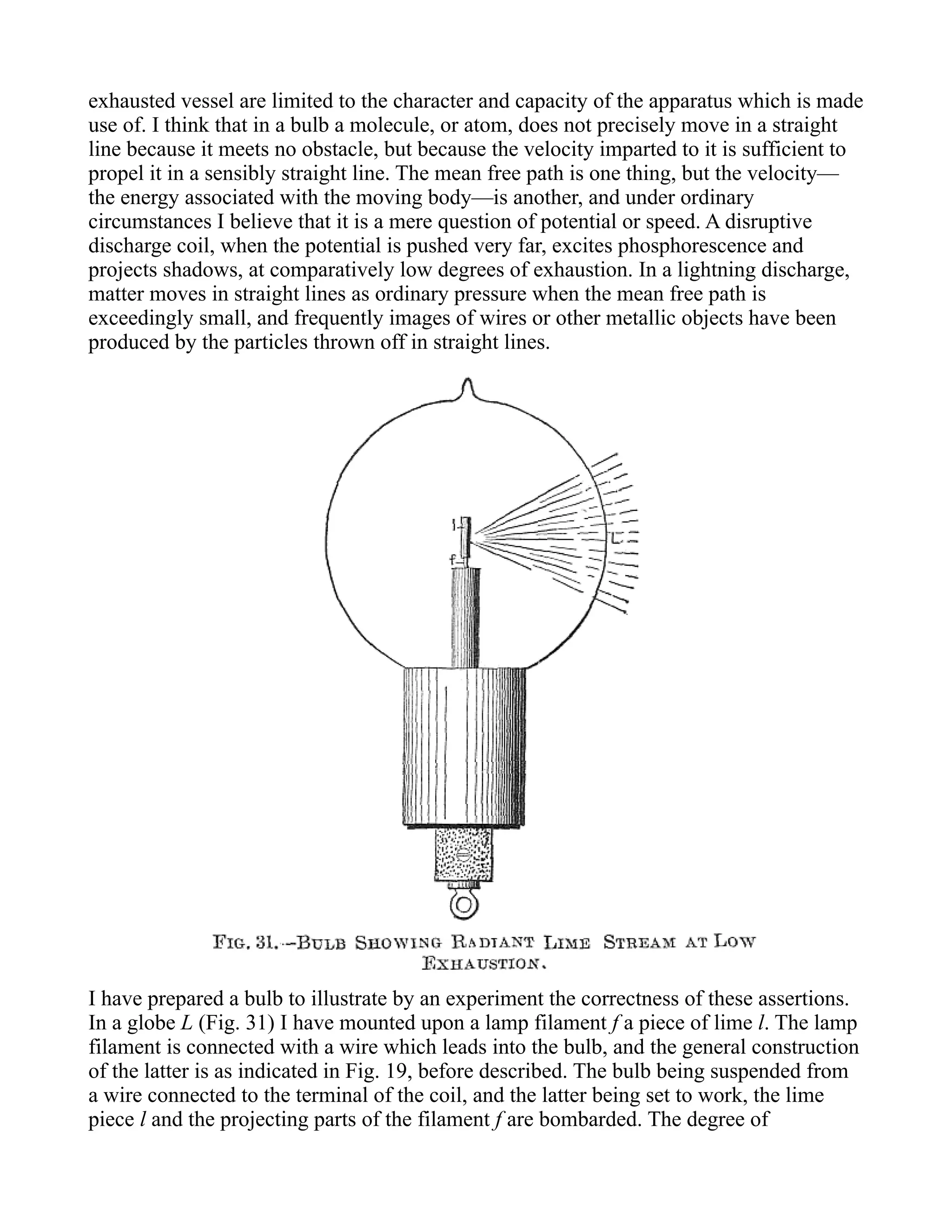 exhausted vessel are limited to the character and capacity of the apparatus which is made
use of. I think that in a bulb a molecule, or atom, does not precisely move in a straight
line because it meets no obstacle, but because the velocity imparted to it is sufficient to
propel it in a sensibly straight line. The mean free path is one thing, but the velocity—
the energy associated with the moving body—is another, and under ordinary
circumstances I believe that it is a mere question of potential or speed. A disruptive
discharge coil, when the potential is pushed very far, excites phosphorescence and
projects shadows, at comparatively low degrees of exhaustion. In a lightning discharge,
matter moves in straight lines as ordinary pressure when the mean free path is
exceedingly small, and frequently images of wires or other metallic objects have been
produced by the particles thrown off in straight lines.
I have prepared a bulb to illustrate by an experiment the correctness of these assertions.
In a globe L (Fig. 31) I have mounted upon a lamp filament f a piece of lime l. The lamp
filament is connected with a wire which leads into the bulb, and the general construction
of the latter is as indicated in Fig. 19, before described. The bulb being suspended from
a wire connected to the terminal of the coil, and the latter being set to work, the lime
piece l and the projecting parts of the filament f are bombarded. The degree of
 