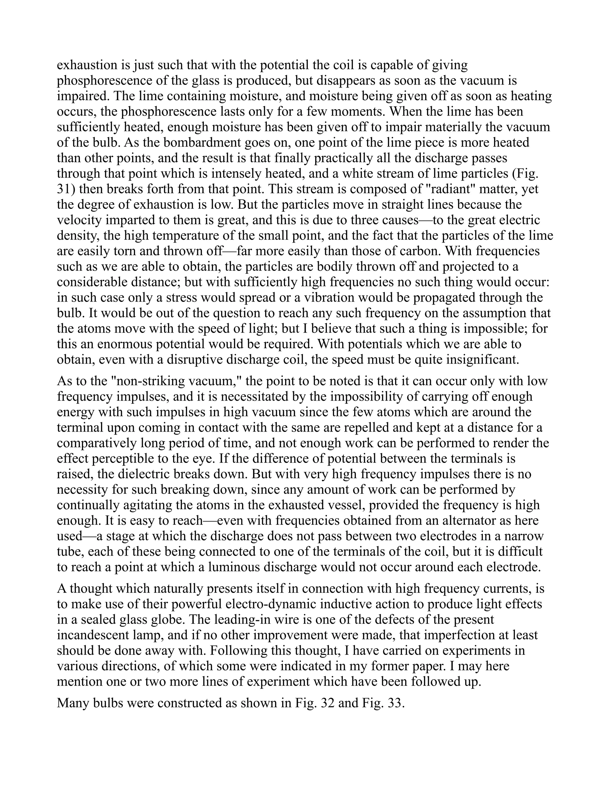 exhaustion is just such that with the potential the coil is capable of giving
phosphorescence of the glass is produced, but disappears as soon as the vacuum is
impaired. The lime containing moisture, and moisture being given off as soon as heating
occurs, the phosphorescence lasts only for a few moments. When the lime has been
sufficiently heated, enough moisture has been given off to impair materially the vacuum
of the bulb. As the bombardment goes on, one point of the lime piece is more heated
than other points, and the result is that finally practically all the discharge passes
through that point which is intensely heated, and a white stream of lime particles (Fig.
31) then breaks forth from that point. This stream is composed of "radiant" matter, yet
the degree of exhaustion is low. But the particles move in straight lines because the
velocity imparted to them is great, and this is due to three causes—to the great electric
density, the high temperature of the small point, and the fact that the particles of the lime
are easily torn and thrown off—far more easily than those of carbon. With frequencies
such as we are able to obtain, the particles are bodily thrown off and projected to a
considerable distance; but with sufficiently high frequencies no such thing would occur:
in such case only a stress would spread or a vibration would be propagated through the
bulb. It would be out of the question to reach any such frequency on the assumption that
the atoms move with the speed of light; but I believe that such a thing is impossible; for
this an enormous potential would be required. With potentials which we are able to
obtain, even with a disruptive discharge coil, the speed must be quite insignificant.
As to the "non-striking vacuum," the point to be noted is that it can occur only with low
frequency impulses, and it is necessitated by the impossibility of carrying off enough
energy with such impulses in high vacuum since the few atoms which are around the
terminal upon coming in contact with the same are repelled and kept at a distance for a
comparatively long period of time, and not enough work can be performed to render the
effect perceptible to the eye. If the difference of potential between the terminals is
raised, the dielectric breaks down. But with very high frequency impulses there is no
necessity for such breaking down, since any amount of work can be performed by
continually agitating the atoms in the exhausted vessel, provided the frequency is high
enough. It is easy to reach—even with frequencies obtained from an alternator as here
used—a stage at which the discharge does not pass between two electrodes in a narrow
tube, each of these being connected to one of the terminals of the coil, but it is difficult
to reach a point at which a luminous discharge would not occur around each electrode.
A thought which naturally presents itself in connection with high frequency currents, is
to make use of their powerful electro-dynamic inductive action to produce light effects
in a sealed glass globe. The leading-in wire is one of the defects of the present
incandescent lamp, and if no other improvement were made, that imperfection at least
should be done away with. Following this thought, I have carried on experiments in
various directions, of which some were indicated in my former paper. I may here
mention one or two more lines of experiment which have been followed up.
Many bulbs were constructed as shown in Fig. 32 and Fig. 33.
 