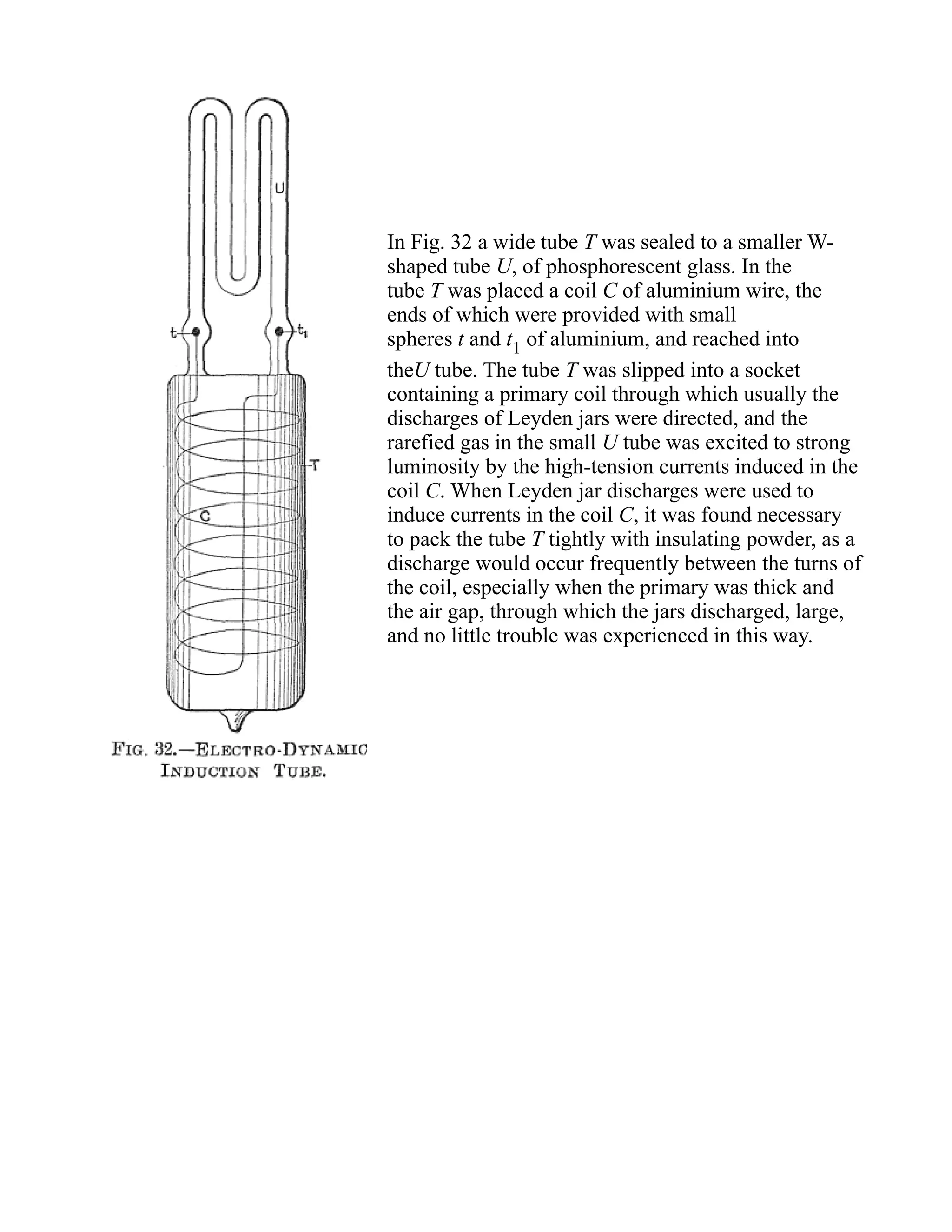 In Fig. 32 a wide tube T was sealed to a smaller W-
shaped tube U, of phosphorescent glass. In the
tube T was placed a coil C of aluminium wire, the
ends of which were provided with small
spheres t and t1 of aluminium, and reached into
theU tube. The tube T was slipped into a socket
containing a primary coil through which usually the
discharges of Leyden jars were directed, and the
rarefied gas in the small U tube was excited to strong
luminosity by the high-tension currents induced in the
coil C. When Leyden jar discharges were used to
induce currents in the coil C, it was found necessary
to pack the tube T tightly with insulating powder, as a
discharge would occur frequently between the turns of
the coil, especially when the primary was thick and
the air gap, through which the jars discharged, large,
and no little trouble was experienced in this way.
 