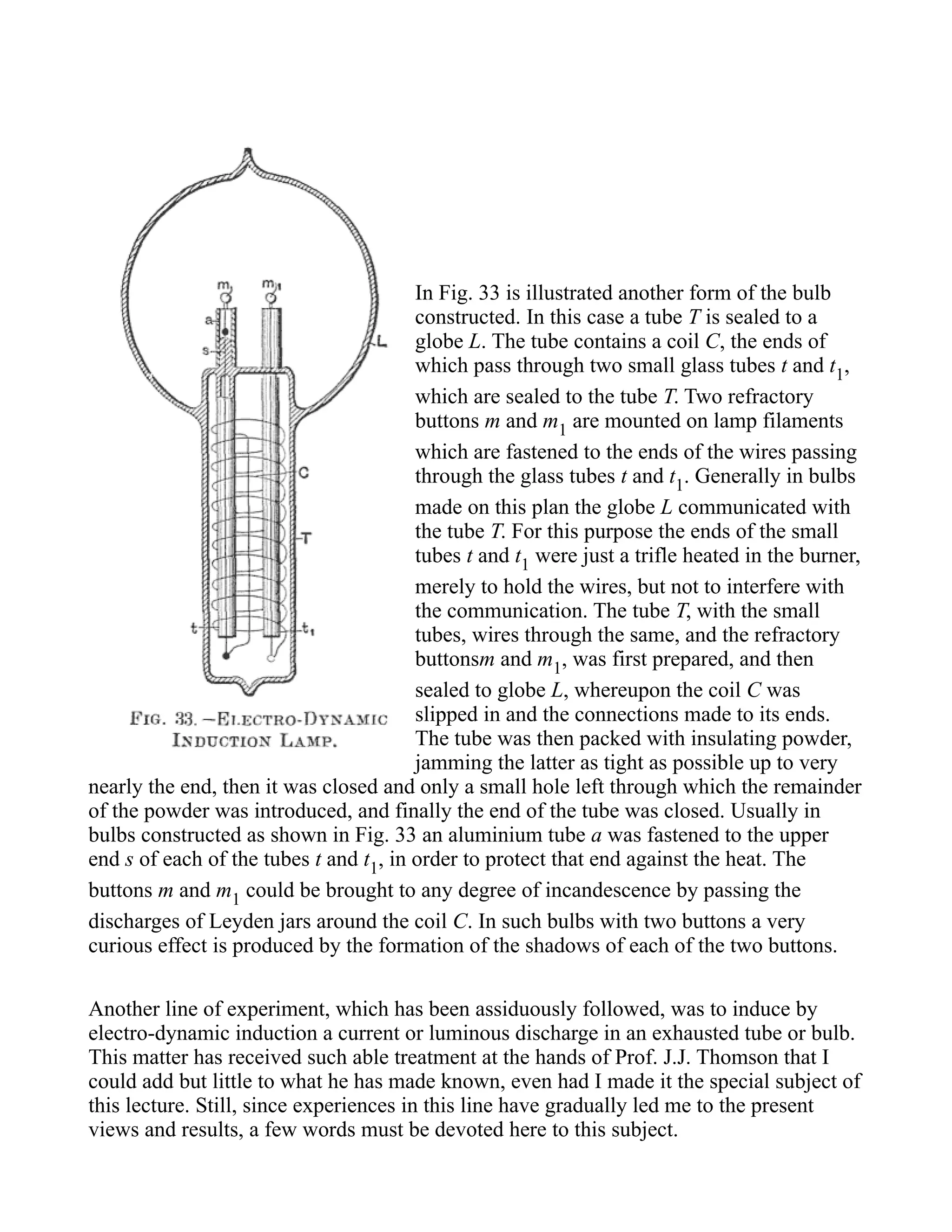 In Fig. 33 is illustrated another form of the bulb
constructed. In this case a tube T is sealed to a
globe L. The tube contains a coil C, the ends of
which pass through two small glass tubes t and t1,
which are sealed to the tube T. Two refractory
buttons m and m1 are mounted on lamp filaments
which are fastened to the ends of the wires passing
through the glass tubes t and t1. Generally in bulbs
made on this plan the globe L communicated with
the tube T. For this purpose the ends of the small
tubes t and t1 were just a trifle heated in the burner,
merely to hold the wires, but not to interfere with
the communication. The tube T, with the small
tubes, wires through the same, and the refractory
buttonsm and m1, was first prepared, and then
sealed to globe L, whereupon the coil C was
slipped in and the connections made to its ends.
The tube was then packed with insulating powder,
jamming the latter as tight as possible up to very
nearly the end, then it was closed and only a small hole left through which the remainder
of the powder was introduced, and finally the end of the tube was closed. Usually in
bulbs constructed as shown in Fig. 33 an aluminium tube a was fastened to the upper
end s of each of the tubes t and t1, in order to protect that end against the heat. The
buttons m and m1 could be brought to any degree of incandescence by passing the
discharges of Leyden jars around the coil C. In such bulbs with two buttons a very
curious effect is produced by the formation of the shadows of each of the two buttons.
Another line of experiment, which has been assiduously followed, was to induce by
electro-dynamic induction a current or luminous discharge in an exhausted tube or bulb.
This matter has received such able treatment at the hands of Prof. J.J. Thomson that I
could add but little to what he has made known, even had I made it the special subject of
this lecture. Still, since experiences in this line have gradually led me to the present
views and results, a few words must be devoted here to this subject.
 