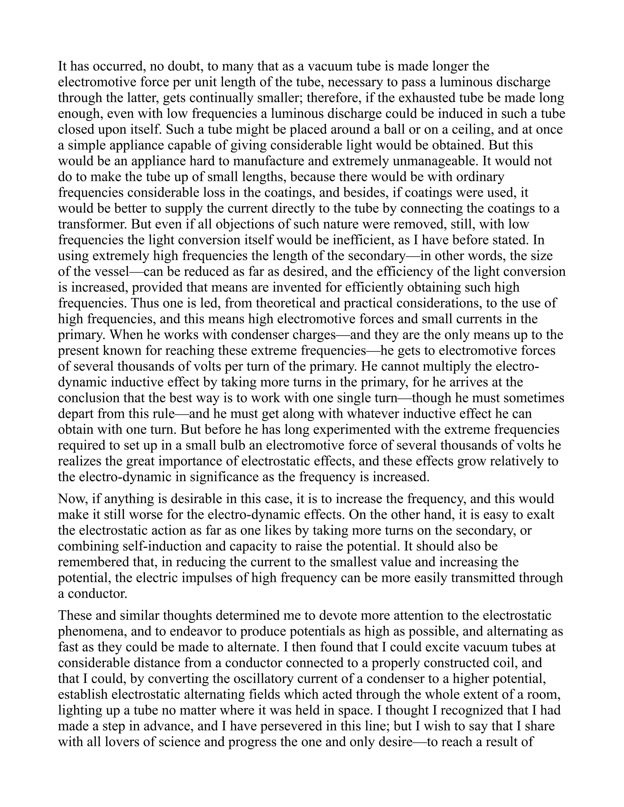 It has occurred, no doubt, to many that as a vacuum tube is made longer the
electromotive force per unit length of the tube, necessary to pass a luminous discharge
through the latter, gets continually smaller; therefore, if the exhausted tube be made long
enough, even with low frequencies a luminous discharge could be induced in such a tube
closed upon itself. Such a tube might be placed around a ball or on a ceiling, and at once
a simple appliance capable of giving considerable light would be obtained. But this
would be an appliance hard to manufacture and extremely unmanageable. It would not
do to make the tube up of small lengths, because there would be with ordinary
frequencies considerable loss in the coatings, and besides, if coatings were used, it
would be better to supply the current directly to the tube by connecting the coatings to a
transformer. But even if all objections of such nature were removed, still, with low
frequencies the light conversion itself would be inefficient, as I have before stated. In
using extremely high frequencies the length of the secondary—in other words, the size
of the vessel—can be reduced as far as desired, and the efficiency of the light conversion
is increased, provided that means are invented for efficiently obtaining such high
frequencies. Thus one is led, from theoretical and practical considerations, to the use of
high frequencies, and this means high electromotive forces and small currents in the
primary. When he works with condenser charges—and they are the only means up to the
present known for reaching these extreme frequencies—he gets to electromotive forces
of several thousands of volts per turn of the primary. He cannot multiply the electro-
dynamic inductive effect by taking more turns in the primary, for he arrives at the
conclusion that the best way is to work with one single turn—though he must sometimes
depart from this rule—and he must get along with whatever inductive effect he can
obtain with one turn. But before he has long experimented with the extreme frequencies
required to set up in a small bulb an electromotive force of several thousands of volts he
realizes the great importance of electrostatic effects, and these effects grow relatively to
the electro-dynamic in significance as the frequency is increased.
Now, if anything is desirable in this case, it is to increase the frequency, and this would
make it still worse for the electro-dynamic effects. On the other hand, it is easy to exalt
the electrostatic action as far as one likes by taking more turns on the secondary, or
combining self-induction and capacity to raise the potential. It should also be
remembered that, in reducing the current to the smallest value and increasing the
potential, the electric impulses of high frequency can be more easily transmitted through
a conductor.
These and similar thoughts determined me to devote more attention to the electrostatic
phenomena, and to endeavor to produce potentials as high as possible, and alternating as
fast as they could be made to alternate. I then found that I could excite vacuum tubes at
considerable distance from a conductor connected to a properly constructed coil, and
that I could, by converting the oscillatory current of a condenser to a higher potential,
establish electrostatic alternating fields which acted through the whole extent of a room,
lighting up a tube no matter where it was held in space. I thought I recognized that I had
made a step in advance, and I have persevered in this line; but I wish to say that I share
with all lovers of science and progress the one and only desire—to reach a result of
 