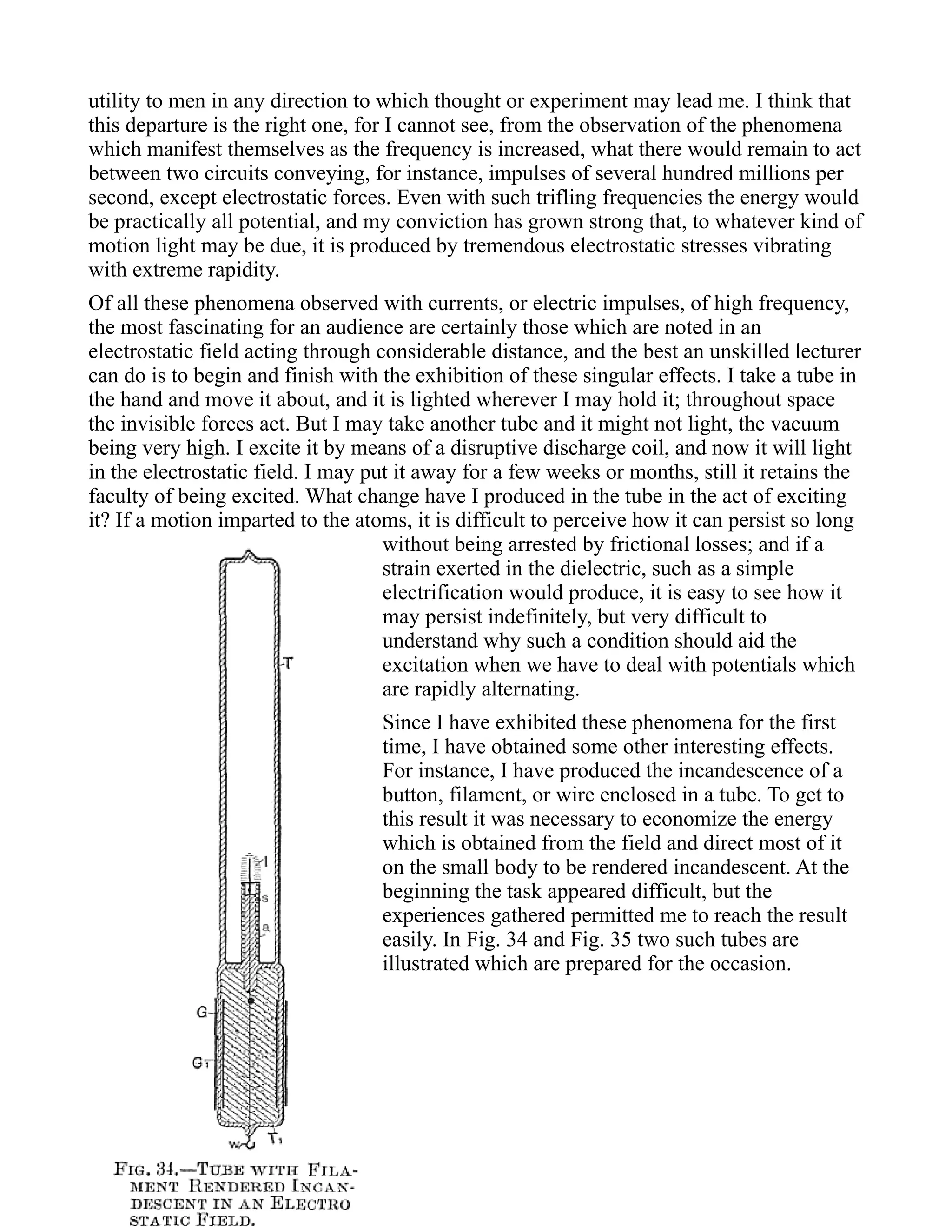utility to men in any direction to which thought or experiment may lead me. I think that
this departure is the right one, for I cannot see, from the observation of the phenomena
which manifest themselves as the frequency is increased, what there would remain to act
between two circuits conveying, for instance, impulses of several hundred millions per
second, except electrostatic forces. Even with such trifling frequencies the energy would
be practically all potential, and my conviction has grown strong that, to whatever kind of
motion light may be due, it is produced by tremendous electrostatic stresses vibrating
with extreme rapidity.
Of all these phenomena observed with currents, or electric impulses, of high frequency,
the most fascinating for an audience are certainly those which are noted in an
electrostatic field acting through considerable distance, and the best an unskilled lecturer
can do is to begin and finish with the exhibition of these singular effects. I take a tube in
the hand and move it about, and it is lighted wherever I may hold it; throughout space
the invisible forces act. But I may take another tube and it might not light, the vacuum
being very high. I excite it by means of a disruptive discharge coil, and now it will light
in the electrostatic field. I may put it away for a few weeks or months, still it retains the
faculty of being excited. What change have I produced in the tube in the act of exciting
it? If a motion imparted to the atoms, it is difficult to perceive how it can persist so long
without being arrested by frictional losses; and if a
strain exerted in the dielectric, such as a simple
electrification would produce, it is easy to see how it
may persist indefinitely, but very difficult to
understand why such a condition should aid the
excitation when we have to deal with potentials which
are rapidly alternating.
Since I have exhibited these phenomena for the first
time, I have obtained some other interesting effects.
For instance, I have produced the incandescence of a
button, filament, or wire enclosed in a tube. To get to
this result it was necessary to economize the energy
which is obtained from the field and direct most of it
on the small body to be rendered incandescent. At the
beginning the task appeared difficult, but the
experiences gathered permitted me to reach the result
easily. In Fig. 34 and Fig. 35 two such tubes are
illustrated which are prepared for the occasion.
 