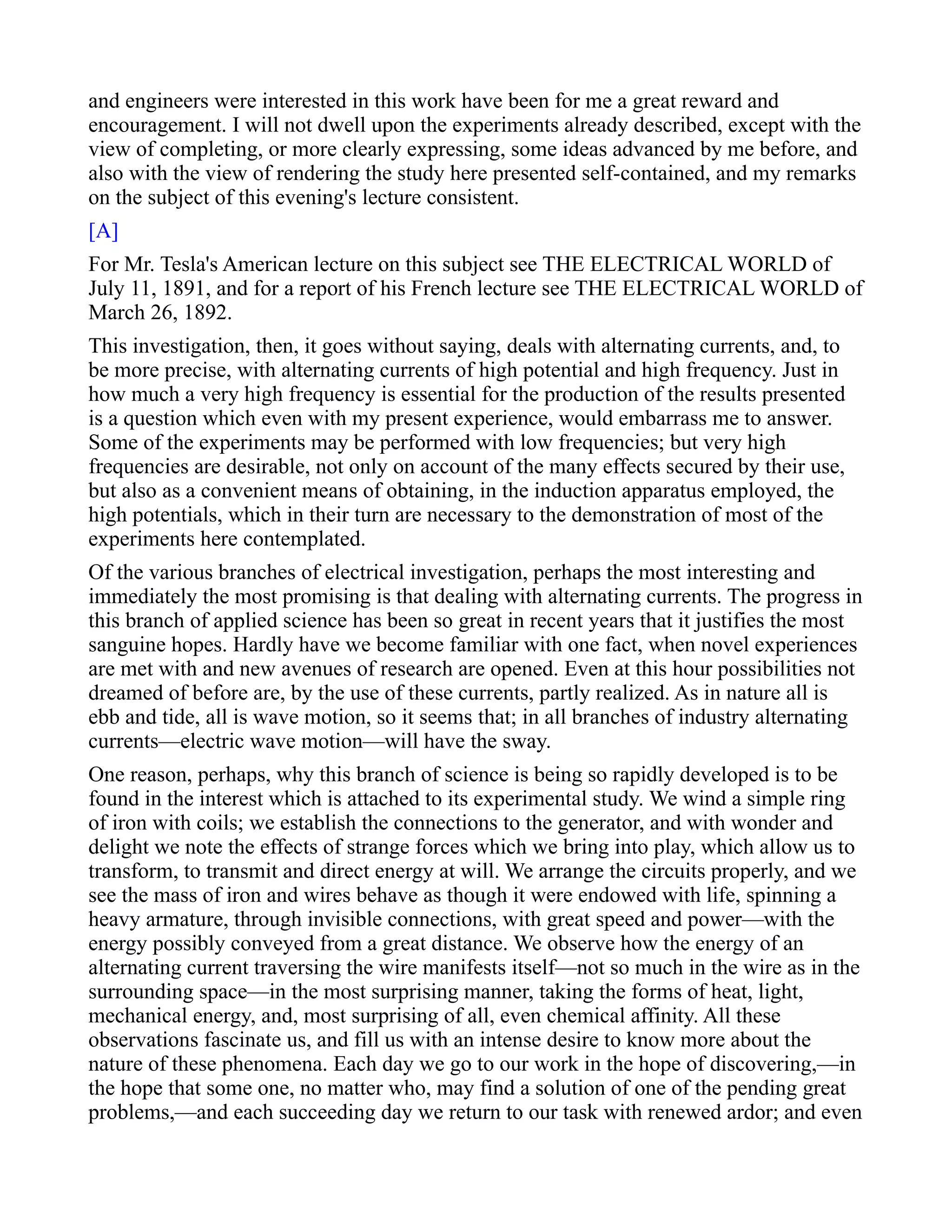 and engineers were interested in this work have been for me a great reward and
encouragement. I will not dwell upon the experiments already described, except with the
view of completing, or more clearly expressing, some ideas advanced by me before, and
also with the view of rendering the study here presented self-contained, and my remarks
on the subject of this evening's lecture consistent.
[A]
For Mr. Tesla's American lecture on this subject see THE ELECTRICAL WORLD of
July 11, 1891, and for a report of his French lecture see THE ELECTRICAL WORLD of
March 26, 1892.
This investigation, then, it goes without saying, deals with alternating currents, and, to
be more precise, with alternating currents of high potential and high frequency. Just in
how much a very high frequency is essential for the production of the results presented
is a question which even with my present experience, would embarrass me to answer.
Some of the experiments may be performed with low frequencies; but very high
frequencies are desirable, not only on account of the many effects secured by their use,
but also as a convenient means of obtaining, in the induction apparatus employed, the
high potentials, which in their turn are necessary to the demonstration of most of the
experiments here contemplated.
Of the various branches of electrical investigation, perhaps the most interesting and
immediately the most promising is that dealing with alternating currents. The progress in
this branch of applied science has been so great in recent years that it justifies the most
sanguine hopes. Hardly have we become familiar with one fact, when novel experiences
are met with and new avenues of research are opened. Even at this hour possibilities not
dreamed of before are, by the use of these currents, partly realized. As in nature all is
ebb and tide, all is wave motion, so it seems that; in all branches of industry alternating
currents—electric wave motion—will have the sway.
One reason, perhaps, why this branch of science is being so rapidly developed is to be
found in the interest which is attached to its experimental study. We wind a simple ring
of iron with coils; we establish the connections to the generator, and with wonder and
delight we note the effects of strange forces which we bring into play, which allow us to
transform, to transmit and direct energy at will. We arrange the circuits properly, and we
see the mass of iron and wires behave as though it were endowed with life, spinning a
heavy armature, through invisible connections, with great speed and power—with the
energy possibly conveyed from a great distance. We observe how the energy of an
alternating current traversing the wire manifests itself—not so much in the wire as in the
surrounding space—in the most surprising manner, taking the forms of heat, light,
mechanical energy, and, most surprising of all, even chemical affinity. All these
observations fascinate us, and fill us with an intense desire to know more about the
nature of these phenomena. Each day we go to our work in the hope of discovering,—in
the hope that some one, no matter who, may find a solution of one of the pending great
problems,—and each succeeding day we return to our task with renewed ardor; and even
 