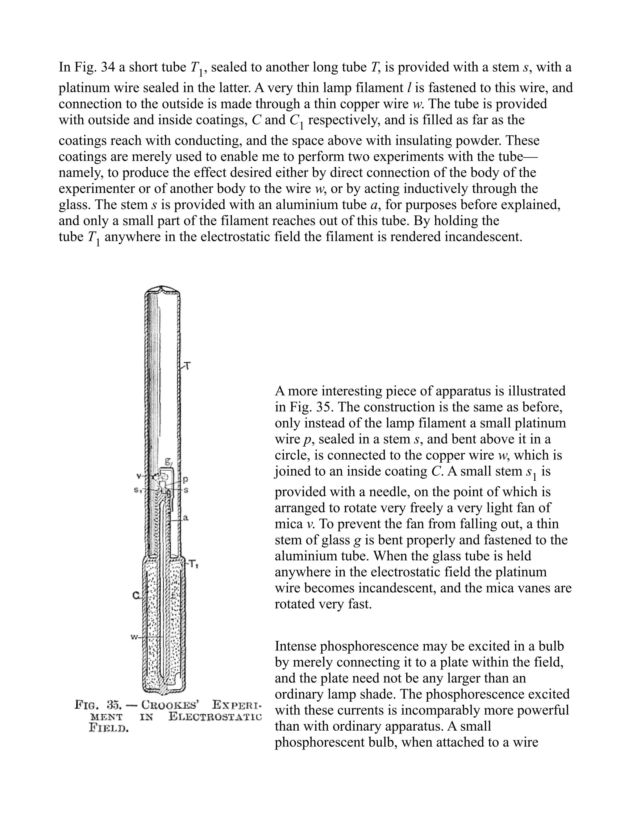 In Fig. 34 a short tube T1, sealed to another long tube T, is provided with a stem s, with a
platinum wire sealed in the latter. A very thin lamp filament l is fastened to this wire, and
connection to the outside is made through a thin copper wire w. The tube is provided
with outside and inside coatings, C and C1 respectively, and is filled as far as the
coatings reach with conducting, and the space above with insulating powder. These
coatings are merely used to enable me to perform two experiments with the tube—
namely, to produce the effect desired either by direct connection of the body of the
experimenter or of another body to the wire w, or by acting inductively through the
glass. The stem s is provided with an aluminium tube a, for purposes before explained,
and only a small part of the filament reaches out of this tube. By holding the
tube T1 anywhere in the electrostatic field the filament is rendered incandescent.
A more interesting piece of apparatus is illustrated
in Fig. 35. The construction is the same as before,
only instead of the lamp filament a small platinum
wire p, sealed in a stem s, and bent above it in a
circle, is connected to the copper wire w, which is
joined to an inside coating C. A small stem s1 is
provided with a needle, on the point of which is
arranged to rotate very freely a very light fan of
mica v. To prevent the fan from falling out, a thin
stem of glass g is bent properly and fastened to the
aluminium tube. When the glass tube is held
anywhere in the electrostatic field the platinum
wire becomes incandescent, and the mica vanes are
rotated very fast.
Intense phosphorescence may be excited in a bulb
by merely connecting it to a plate within the field,
and the plate need not be any larger than an
ordinary lamp shade. The phosphorescence excited
with these currents is incomparably more powerful
than with ordinary apparatus. A small
phosphorescent bulb, when attached to a wire
 