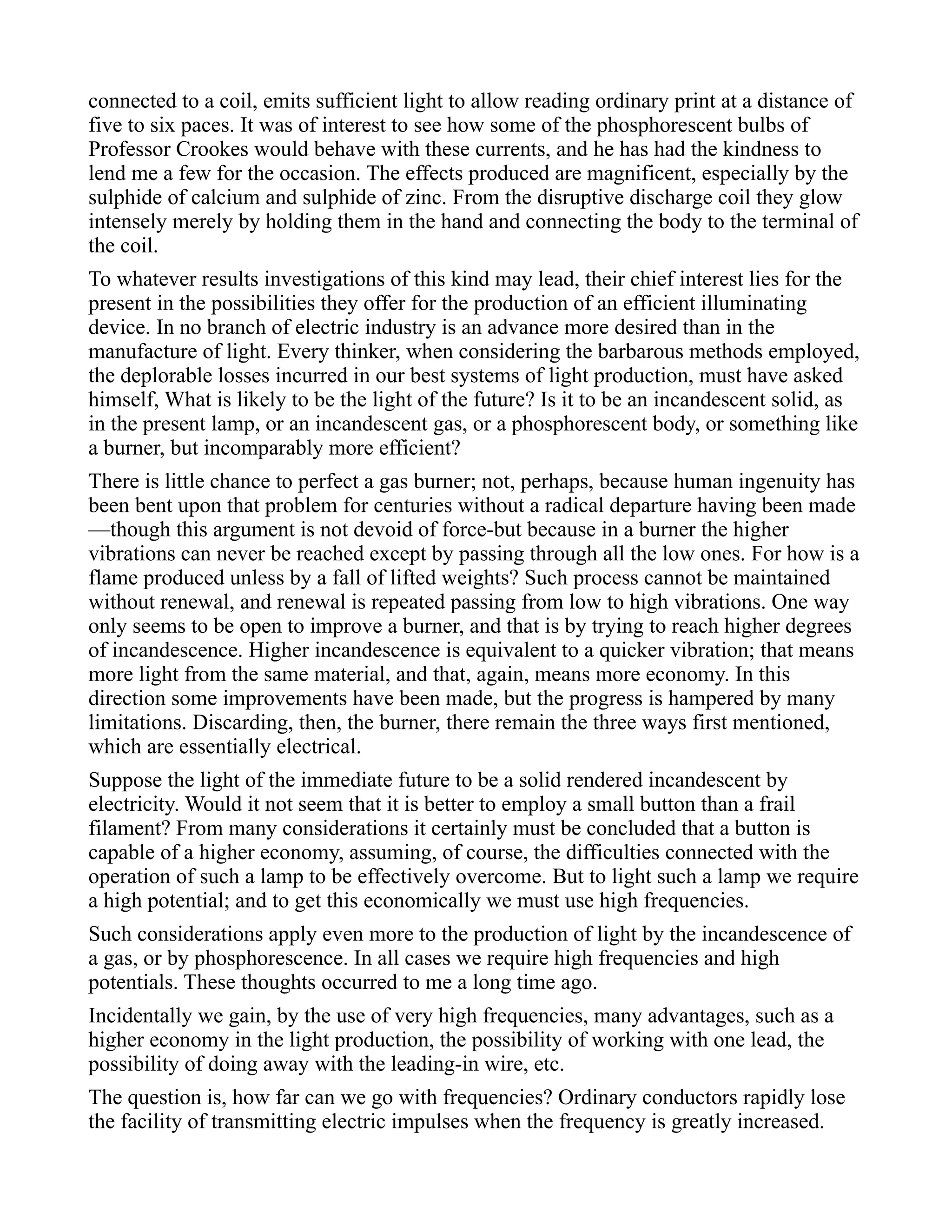 connected to a coil, emits sufficient light to allow reading ordinary print at a distance of
five to six paces. It was of interest to see how some of the phosphorescent bulbs of
Professor Crookes would behave with these currents, and he has had the kindness to
lend me a few for the occasion. The effects produced are magnificent, especially by the
sulphide of calcium and sulphide of zinc. From the disruptive discharge coil they glow
intensely merely by holding them in the hand and connecting the body to the terminal of
the coil.
To whatever results investigations of this kind may lead, their chief interest lies for the
present in the possibilities they offer for the production of an efficient illuminating
device. In no branch of electric industry is an advance more desired than in the
manufacture of light. Every thinker, when considering the barbarous methods employed,
the deplorable losses incurred in our best systems of light production, must have asked
himself, What is likely to be the light of the future? Is it to be an incandescent solid, as
in the present lamp, or an incandescent gas, or a phosphorescent body, or something like
a burner, but incomparably more efficient?
There is little chance to perfect a gas burner; not, perhaps, because human ingenuity has
been bent upon that problem for centuries without a radical departure having been made
—though this argument is not devoid of force-but because in a burner the higher
vibrations can never be reached except by passing through all the low ones. For how is a
flame produced unless by a fall of lifted weights? Such process cannot be maintained
without renewal, and renewal is repeated passing from low to high vibrations. One way
only seems to be open to improve a burner, and that is by trying to reach higher degrees
of incandescence. Higher incandescence is equivalent to a quicker vibration; that means
more light from the same material, and that, again, means more economy. In this
direction some improvements have been made, but the progress is hampered by many
limitations. Discarding, then, the burner, there remain the three ways first mentioned,
which are essentially electrical.
Suppose the light of the immediate future to be a solid rendered incandescent by
electricity. Would it not seem that it is better to employ a small button than a frail
filament? From many considerations it certainly must be concluded that a button is
capable of a higher economy, assuming, of course, the difficulties connected with the
operation of such a lamp to be effectively overcome. But to light such a lamp we require
a high potential; and to get this economically we must use high frequencies.
Such considerations apply even more to the production of light by the incandescence of
a gas, or by phosphorescence. In all cases we require high frequencies and high
potentials. These thoughts occurred to me a long time ago.
Incidentally we gain, by the use of very high frequencies, many advantages, such as a
higher economy in the light production, the possibility of working with one lead, the
possibility of doing away with the leading-in wire, etc.
The question is, how far can we go with frequencies? Ordinary conductors rapidly lose
the facility of transmitting electric impulses when the frequency is greatly increased.
 