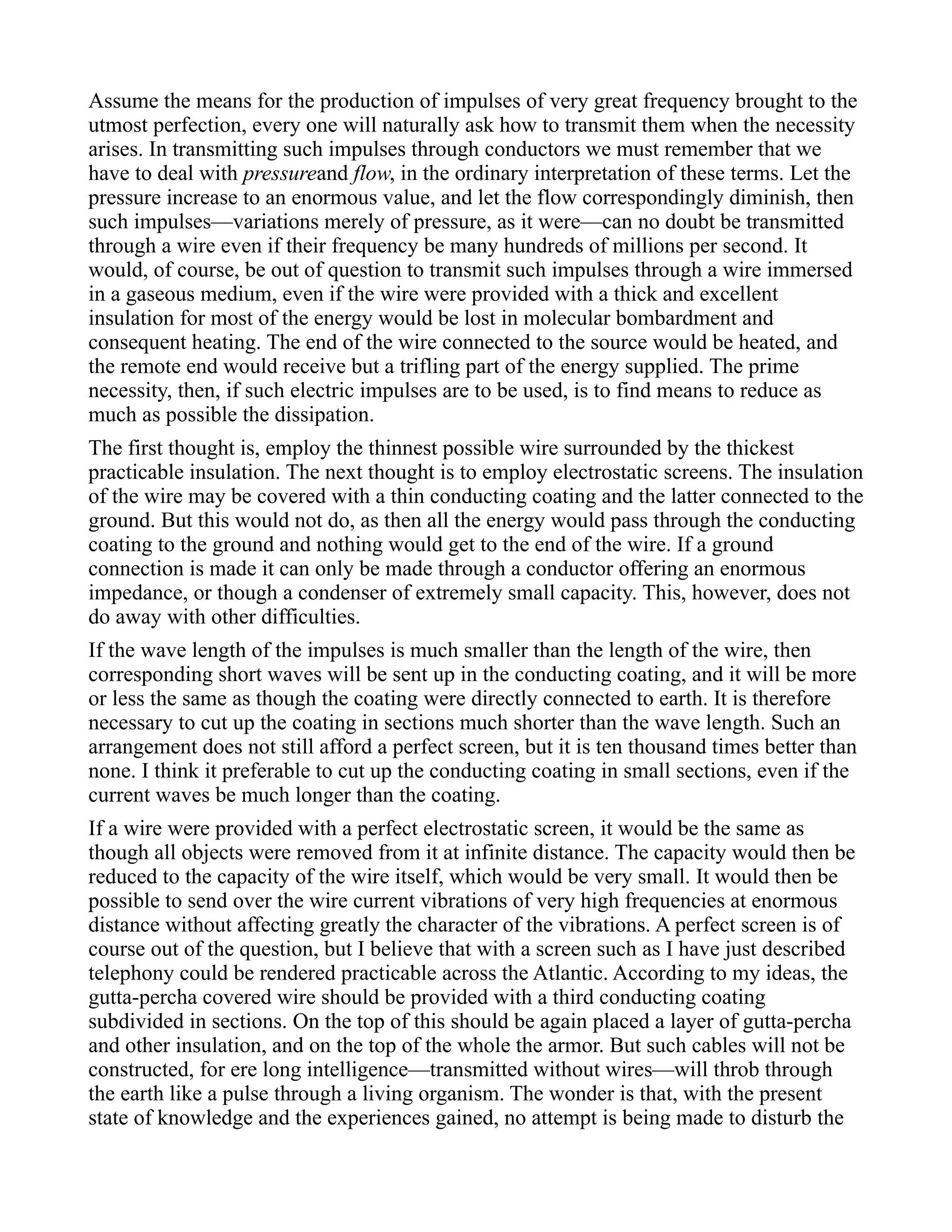 Assume the means for the production of impulses of very great frequency brought to the
utmost perfection, every one will naturally ask how to transmit them when the necessity
arises. In transmitting such impulses through conductors we must remember that we
have to deal with pressureand flow, in the ordinary interpretation of these terms. Let the
pressure increase to an enormous value, and let the flow correspondingly diminish, then
such impulses—variations merely of pressure, as it were—can no doubt be transmitted
through a wire even if their frequency be many hundreds of millions per second. It
would, of course, be out of question to transmit such impulses through a wire immersed
in a gaseous medium, even if the wire were provided with a thick and excellent
insulation for most of the energy would be lost in molecular bombardment and
consequent heating. The end of the wire connected to the source would be heated, and
the remote end would receive but a trifling part of the energy supplied. The prime
necessity, then, if such electric impulses are to be used, is to find means to reduce as
much as possible the dissipation.
The first thought is, employ the thinnest possible wire surrounded by the thickest
practicable insulation. The next thought is to employ electrostatic screens. The insulation
of the wire may be covered with a thin conducting coating and the latter connected to the
ground. But this would not do, as then all the energy would pass through the conducting
coating to the ground and nothing would get to the end of the wire. If a ground
connection is made it can only be made through a conductor offering an enormous
impedance, or though a condenser of extremely small capacity. This, however, does not
do away with other difficulties.
If the wave length of the impulses is much smaller than the length of the wire, then
corresponding short waves will be sent up in the conducting coating, and it will be more
or less the same as though the coating were directly connected to earth. It is therefore
necessary to cut up the coating in sections much shorter than the wave length. Such an
arrangement does not still afford a perfect screen, but it is ten thousand times better than
none. I think it preferable to cut up the conducting coating in small sections, even if the
current waves be much longer than the coating.
If a wire were provided with a perfect electrostatic screen, it would be the same as
though all objects were removed from it at infinite distance. The capacity would then be
reduced to the capacity of the wire itself, which would be very small. It would then be
possible to send over the wire current vibrations of very high frequencies at enormous
distance without affecting greatly the character of the vibrations. A perfect screen is of
course out of the question, but I believe that with a screen such as I have just described
telephony could be rendered practicable across the Atlantic. According to my ideas, the
gutta-percha covered wire should be provided with a third conducting coating
subdivided in sections. On the top of this should be again placed a layer of gutta-percha
and other insulation, and on the top of the whole the armor. But such cables will not be
constructed, for ere long intelligence—transmitted without wires—will throb through
the earth like a pulse through a living organism. The wonder is that, with the present
state of knowledge and the experiences gained, no attempt is being made to disturb the
 