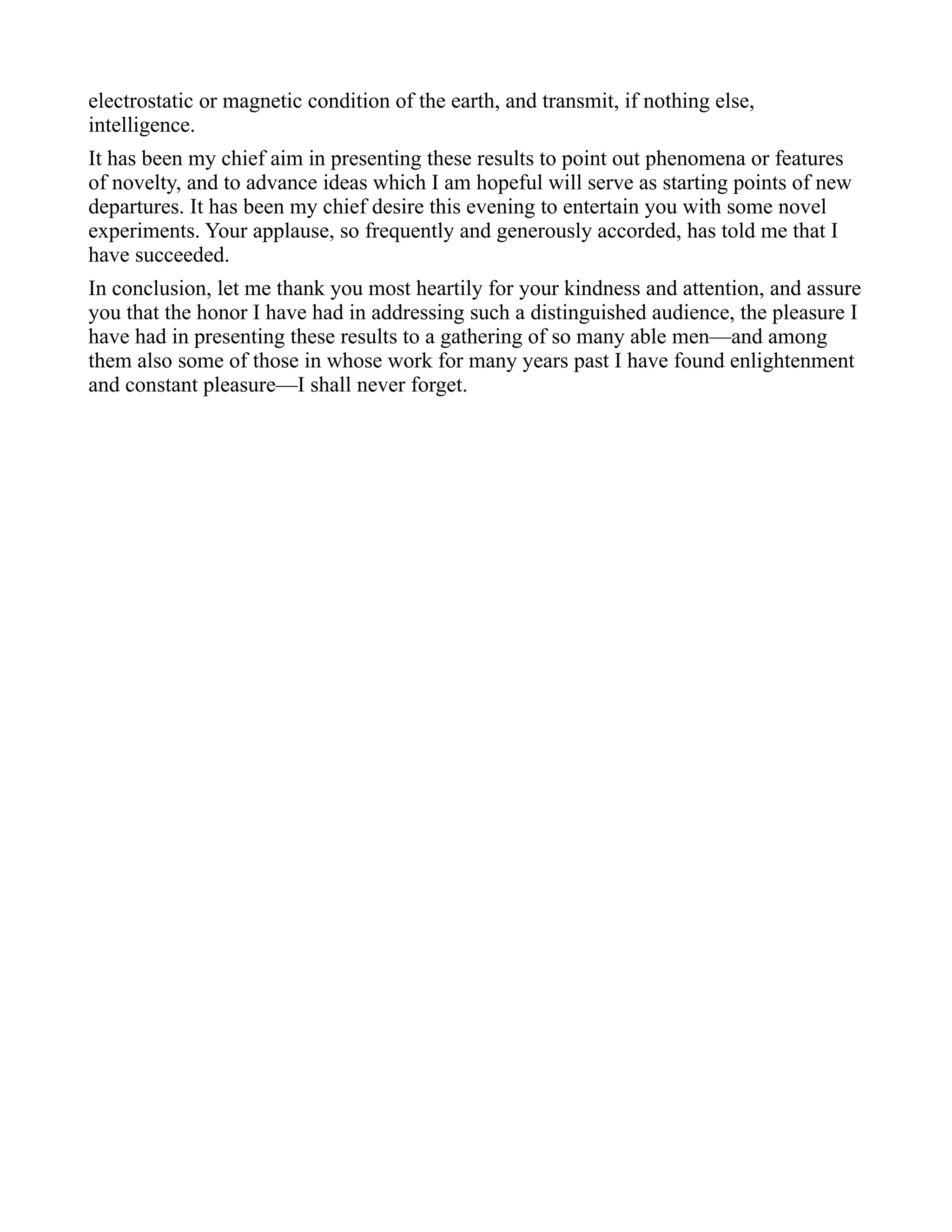electrostatic or magnetic condition of the earth, and transmit, if nothing else,
intelligence.
It has been my chief aim in presenting these results to point out phenomena or features
of novelty, and to advance ideas which I am hopeful will serve as starting points of new
departures. It has been my chief desire this evening to entertain you with some novel
experiments. Your applause, so frequently and generously accorded, has told me that I
have succeeded.
In conclusion, let me thank you most heartily for your kindness and attention, and assure
you that the honor I have had in addressing such a distinguished audience, the pleasure I
have had in presenting these results to a gathering of so many able men—and among
them also some of those in whose work for many years past I have found enlightenment
and constant pleasure—I shall never forget.
 