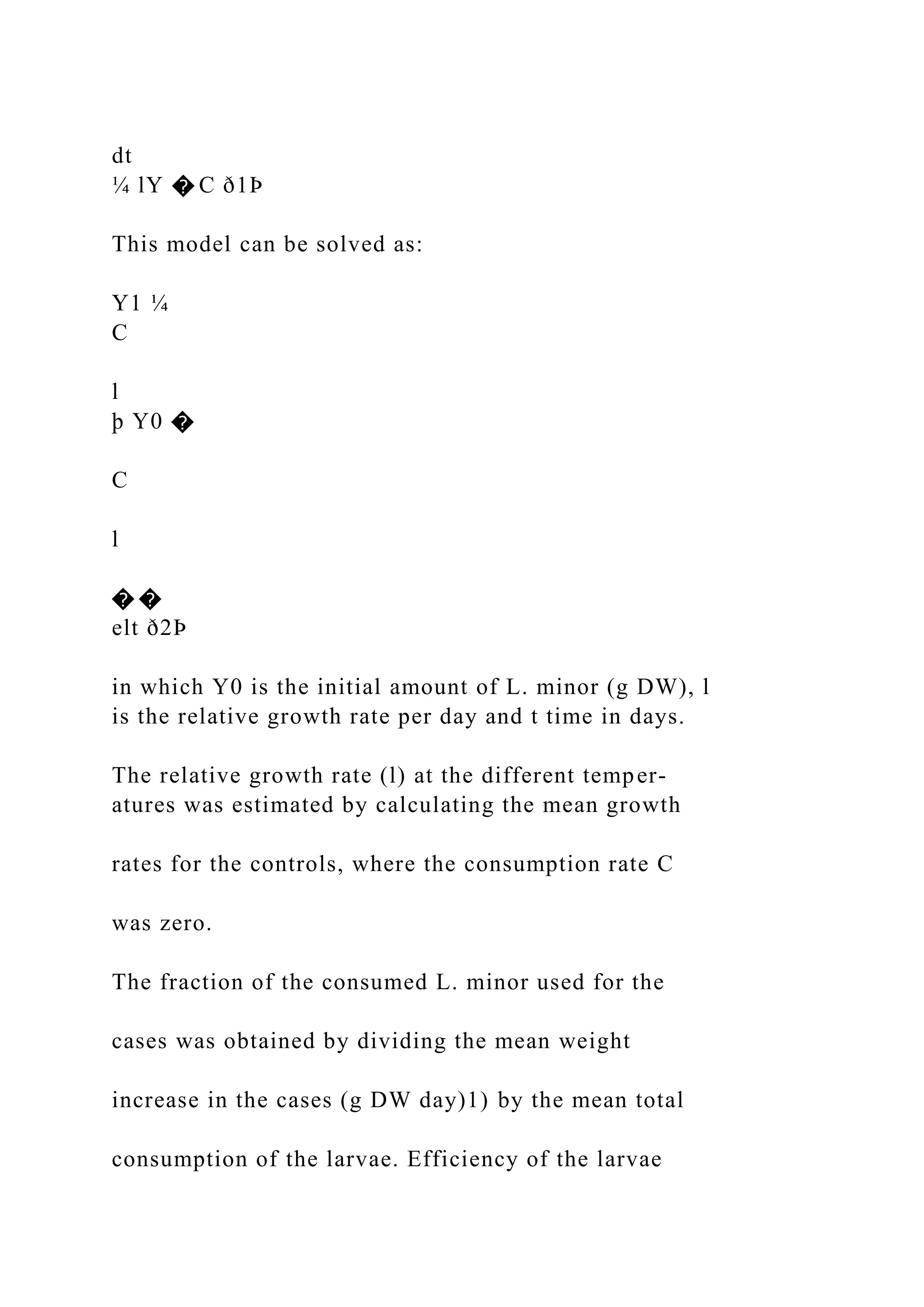 dt
¼ lY � C ð1Þ
This model can be solved as:
Y1 ¼
C
l
þ Y0 �
C
l
� �
elt ð2Þ
in which Y0 is the initial amount of L. minor (g DW), l
is the relative growth rate per day and t time in days.
The relative growth rate (l) at the different temper-
atures was estimated by calculating the mean growth
rates for the controls, where the consumption rate C
was zero.
The fraction of the consumed L. minor used for the
cases was obtained by dividing the mean weight
increase in the cases (g DW day)1) by the mean total
consumption of the larvae. Efficiency of the larvae
 