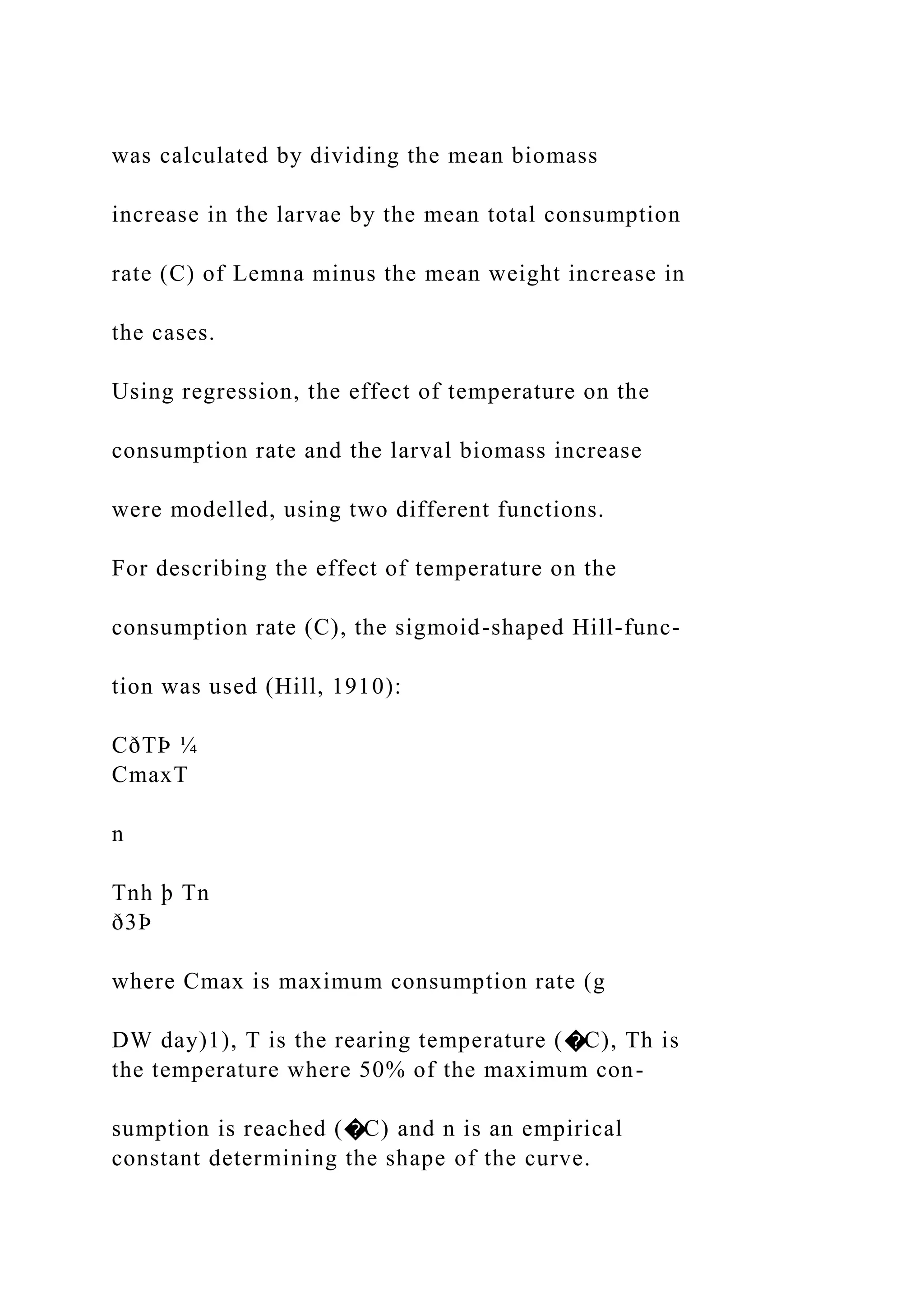 was calculated by dividing the mean biomass
increase in the larvae by the mean total consumption
rate (C) of Lemna minus the mean weight increase in
the cases.
Using regression, the effect of temperature on the
consumption rate and the larval biomass increase
were modelled, using two different functions.
For describing the effect of temperature on the
consumption rate (C), the sigmoid-shaped Hill-func-
tion was used (Hill, 1910):
CðTÞ ¼
CmaxT
n
Tnh þ Tn
ð3Þ
where Cmax is maximum consumption rate (g
DW day)1), T is the rearing temperature (�C), Th is
the temperature where 50% of the maximum con-
sumption is reached (�C) and n is an empirical
constant determining the shape of the curve.
 