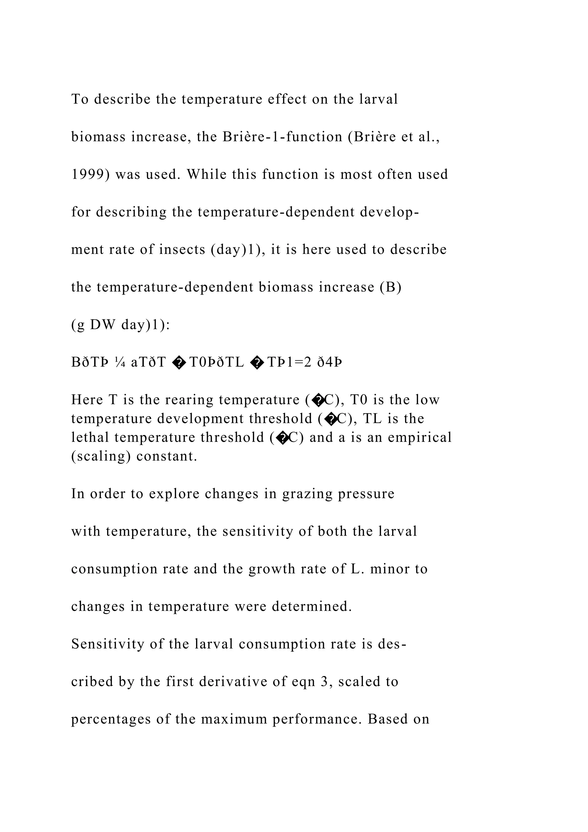 To describe the temperature effect on the larval
biomass increase, the Brière-1-function (Brière et al.,
1999) was used. While this function is most often used
for describing the temperature-dependent develop-
ment rate of insects (day)1), it is here used to describe
the temperature-dependent biomass increase (B)
(g DW day)1):
BðTÞ ¼ aTðT � T0ÞðTL � TÞ1=2 ð4Þ
Here T is the rearing temperature (�C), T0 is the low
temperature development threshold (�C), TL is the
lethal temperature threshold (�C) and a is an empirical
(scaling) constant.
In order to explore changes in grazing pressure
with temperature, the sensitivity of both the larval
consumption rate and the growth rate of L. minor to
changes in temperature were determined.
Sensitivity of the larval consumption rate is des-
cribed by the first derivative of eqn 3, scaled to
percentages of the maximum performance. Based on
 