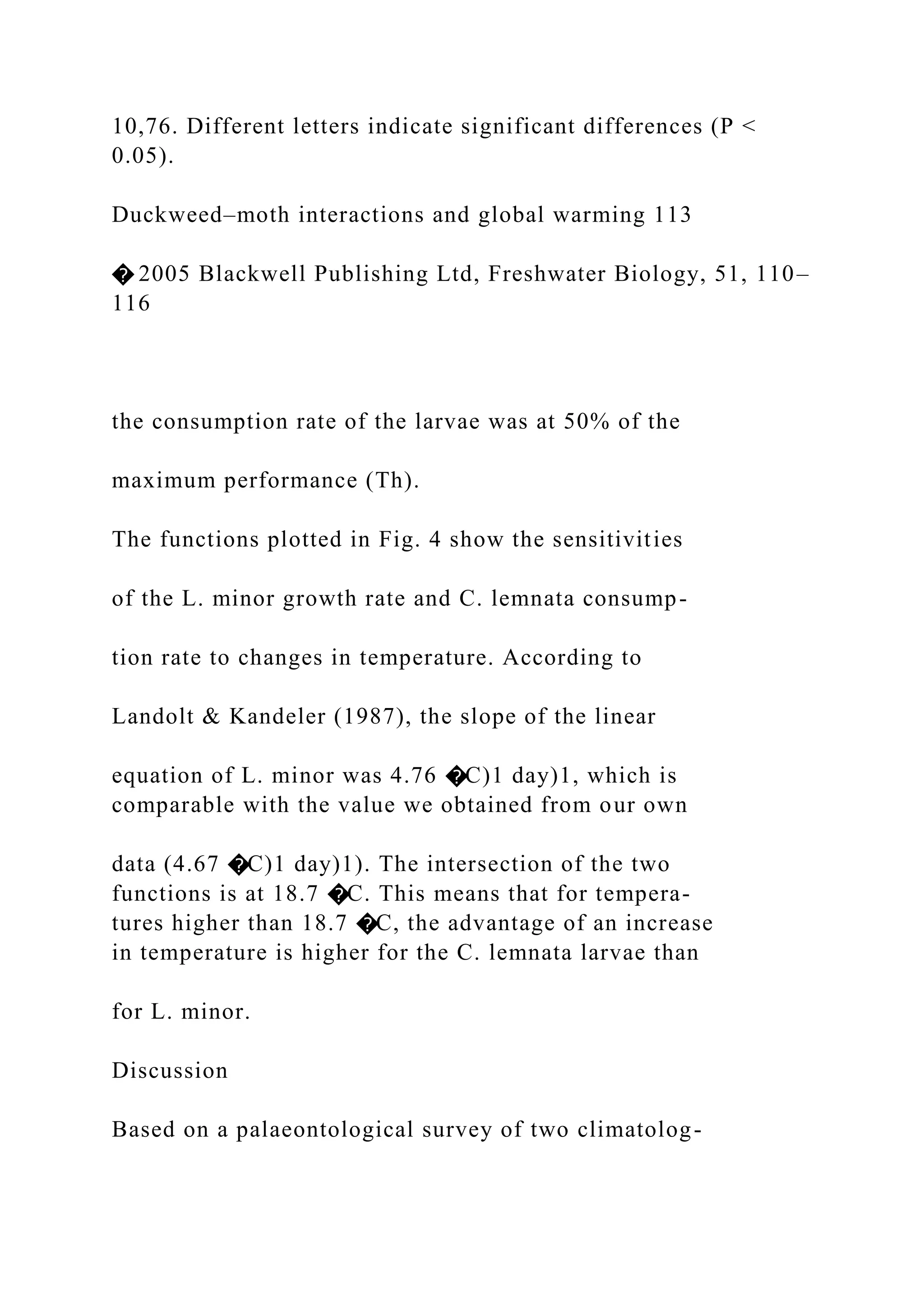 10,76. Different letters indicate significant differences (P <
0.05).
Duckweed–moth interactions and global warming 113
� 2005 Blackwell Publishing Ltd, Freshwater Biology, 51, 110–
116
the consumption rate of the larvae was at 50% of the
maximum performance (Th).
The functions plotted in Fig. 4 show the sensitivities
of the L. minor growth rate and C. lemnata consump-
tion rate to changes in temperature. According to
Landolt & Kandeler (1987), the slope of the linear
equation of L. minor was 4.76 �C)1 day)1, which is
comparable with the value we obtained from our own
data (4.67 �C)1 day)1). The intersection of the two
functions is at 18.7 �C. This means that for tempera-
tures higher than 18.7 �C, the advantage of an increase
in temperature is higher for the C. lemnata larvae than
for L. minor.
Discussion
Based on a palaeontological survey of two climatolog-
 