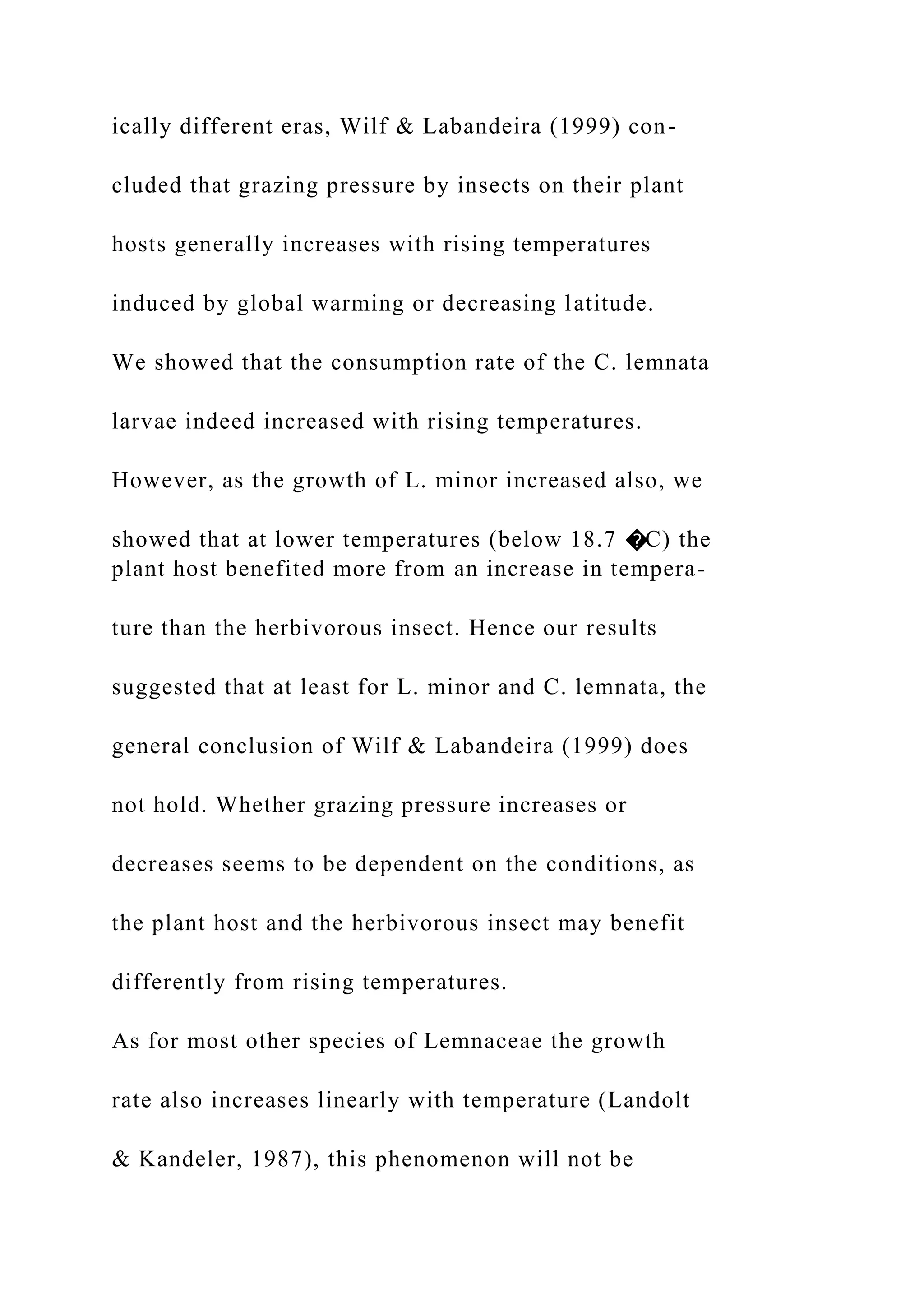 ically different eras, Wilf & Labandeira (1999) con-
cluded that grazing pressure by insects on their plant
hosts generally increases with rising temperatures
induced by global warming or decreasing latitude.
We showed that the consumption rate of the C. lemnata
larvae indeed increased with rising temperatures.
However, as the growth of L. minor increased also, we
showed that at lower temperatures (below 18.7 �C) the
plant host benefited more from an increase in tempera-
ture than the herbivorous insect. Hence our results
suggested that at least for L. minor and C. lemnata, the
general conclusion of Wilf & Labandeira (1999) does
not hold. Whether grazing pressure increases or
decreases seems to be dependent on the conditions, as
the plant host and the herbivorous insect may benefit
differently from rising temperatures.
As for most other species of Lemnaceae the growth
rate also increases linearly with temperature (Landolt
& Kandeler, 1987), this phenomenon will not be
 