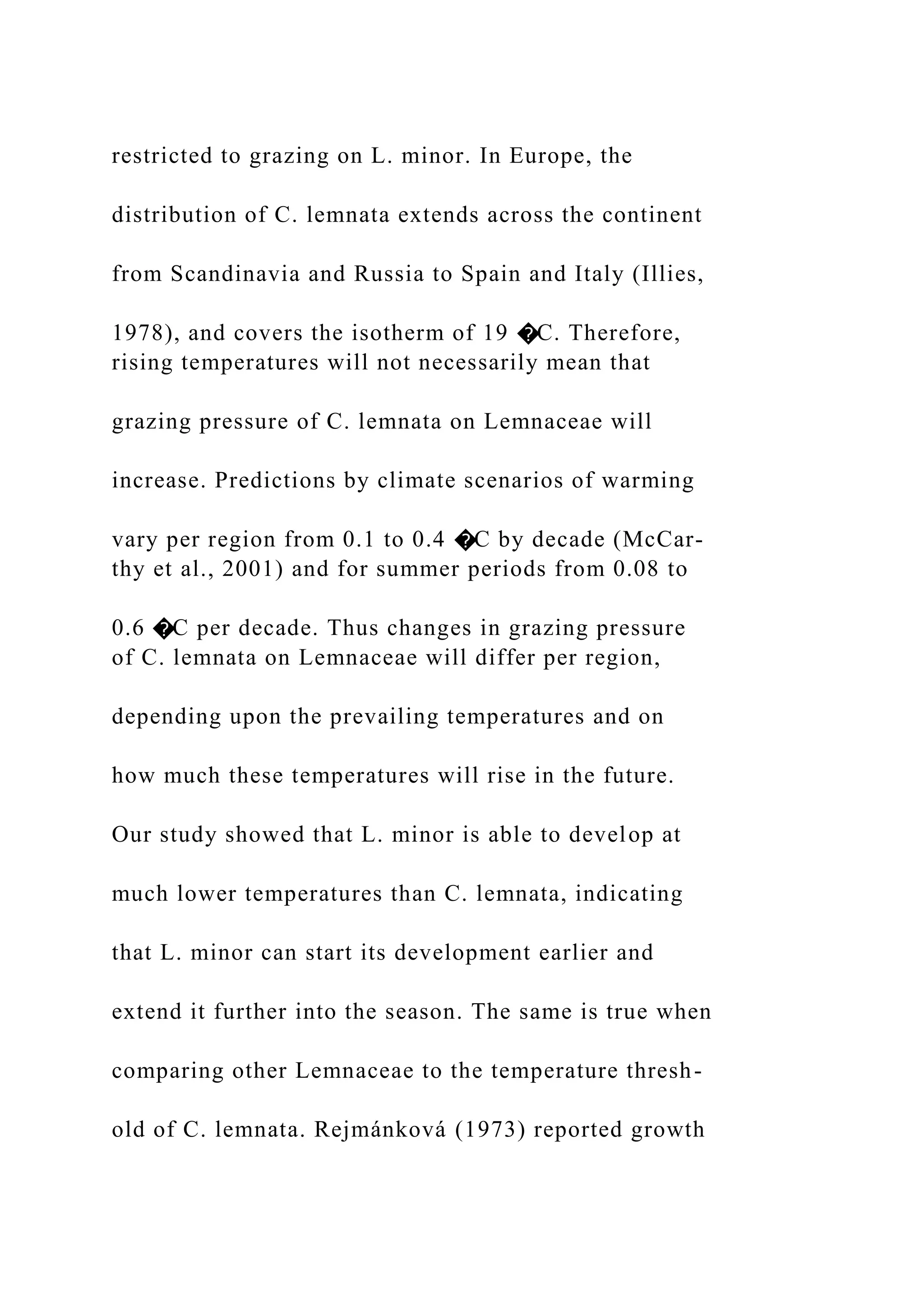 restricted to grazing on L. minor. In Europe, the
distribution of C. lemnata extends across the continent
from Scandinavia and Russia to Spain and Italy (Illies,
1978), and covers the isotherm of 19 �C. Therefore,
rising temperatures will not necessarily mean that
grazing pressure of C. lemnata on Lemnaceae will
increase. Predictions by climate scenarios of warming
vary per region from 0.1 to 0.4 �C by decade (McCar-
thy et al., 2001) and for summer periods from 0.08 to
0.6 �C per decade. Thus changes in grazing pressure
of C. lemnata on Lemnaceae will differ per region,
depending upon the prevailing temperatures and on
how much these temperatures will rise in the future.
Our study showed that L. minor is able to develop at
much lower temperatures than C. lemnata, indicating
that L. minor can start its development earlier and
extend it further into the season. The same is true when
comparing other Lemnaceae to the temperature thresh-
old of C. lemnata. Rejmánková (1973) reported growth
 