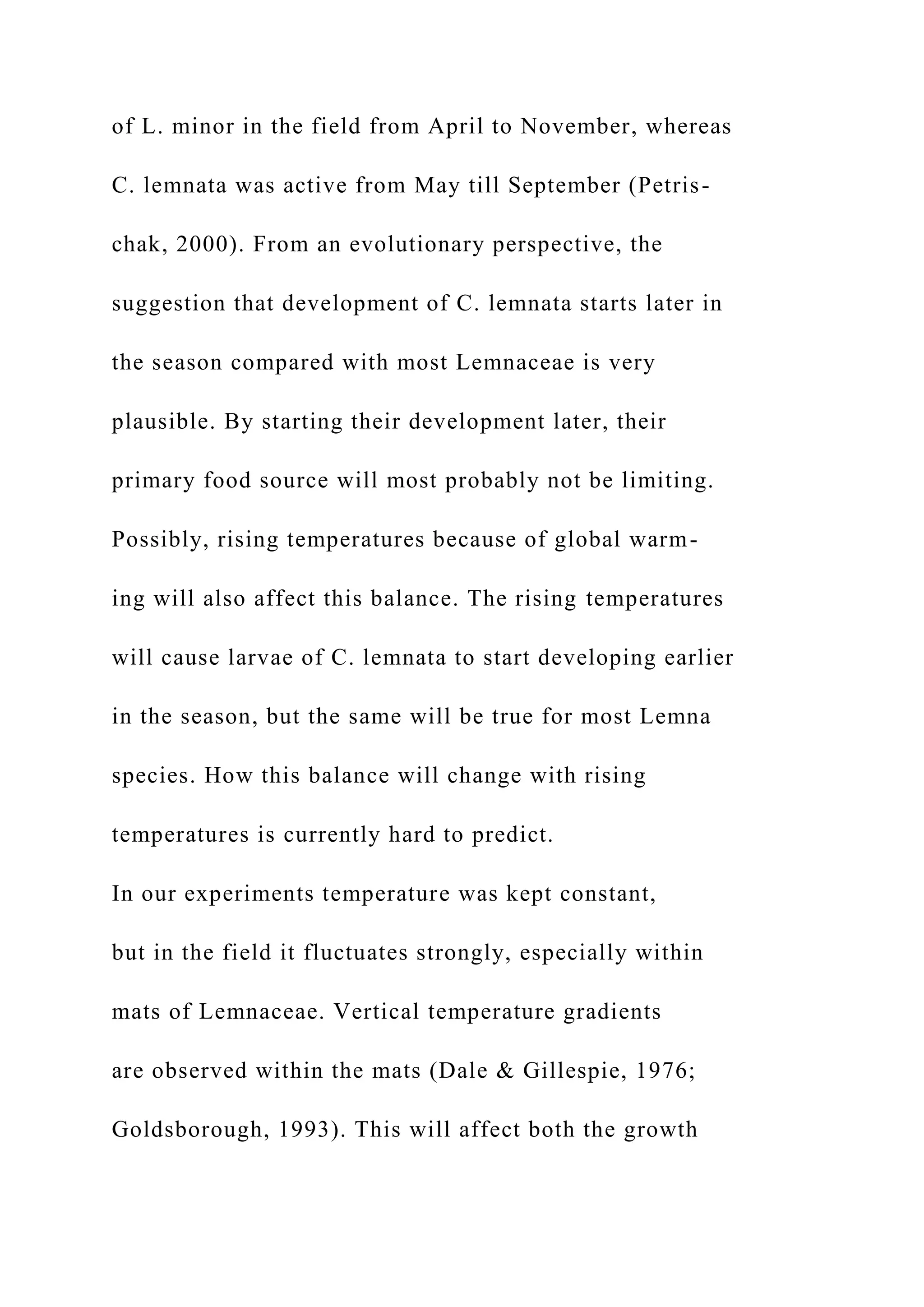 of L. minor in the field from April to November, whereas
C. lemnata was active from May till September (Petris-
chak, 2000). From an evolutionary perspective, the
suggestion that development of C. lemnata starts later in
the season compared with most Lemnaceae is very
plausible. By starting their development later, their
primary food source will most probably not be limiting.
Possibly, rising temperatures because of global warm-
ing will also affect this balance. The rising temperatures
will cause larvae of C. lemnata to start developing earlier
in the season, but the same will be true for most Lemna
species. How this balance will change with rising
temperatures is currently hard to predict.
In our experiments temperature was kept constant,
but in the field it fluctuates strongly, especially within
mats of Lemnaceae. Vertical temperature gradients
are observed within the mats (Dale & Gillespie, 1976;
Goldsborough, 1993). This will affect both the growth
 