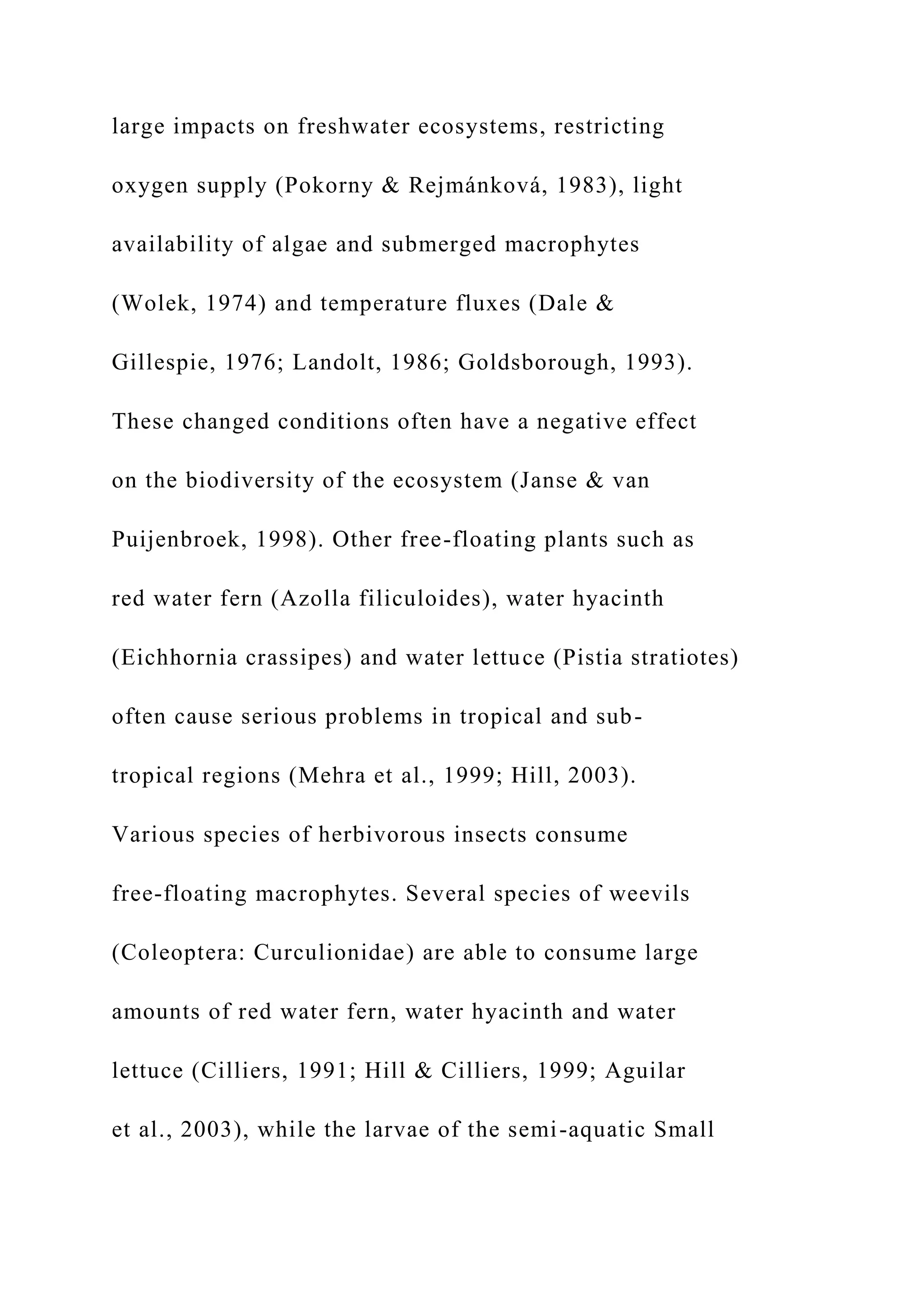 large impacts on freshwater ecosystems, restricting
oxygen supply (Pokorny & Rejmánková, 1983), light
availability of algae and submerged macrophytes
(Wolek, 1974) and temperature fluxes (Dale &
Gillespie, 1976; Landolt, 1986; Goldsborough, 1993).
These changed conditions often have a negative effect
on the biodiversity of the ecosystem (Janse & van
Puijenbroek, 1998). Other free-floating plants such as
red water fern (Azolla filiculoides), water hyacinth
(Eichhornia crassipes) and water lettuce (Pistia stratiotes)
often cause serious problems in tropical and sub-
tropical regions (Mehra et al., 1999; Hill, 2003).
Various species of herbivorous insects consume
free-floating macrophytes. Several species of weevils
(Coleoptera: Curculionidae) are able to consume large
amounts of red water fern, water hyacinth and water
lettuce (Cilliers, 1991; Hill & Cilliers, 1999; Aguilar
et al., 2003), while the larvae of the semi-aquatic Small
 
