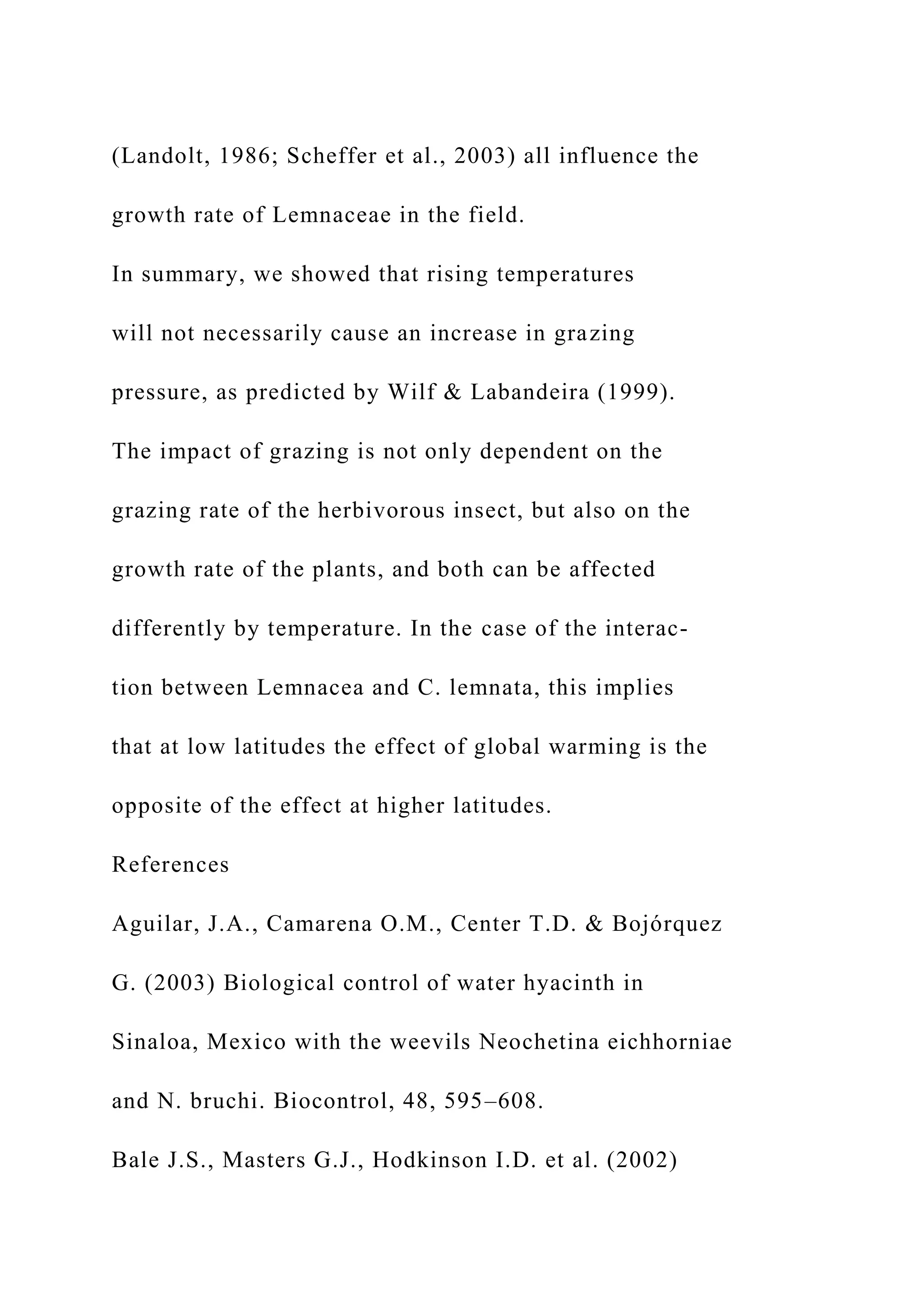 (Landolt, 1986; Scheffer et al., 2003) all influence the
growth rate of Lemnaceae in the field.
In summary, we showed that rising temperatures
will not necessarily cause an increase in grazing
pressure, as predicted by Wilf & Labandeira (1999).
The impact of grazing is not only dependent on the
grazing rate of the herbivorous insect, but also on the
growth rate of the plants, and both can be affected
differently by temperature. In the case of the interac-
tion between Lemnacea and C. lemnata, this implies
that at low latitudes the effect of global warming is the
opposite of the effect at higher latitudes.
References
Aguilar, J.A., Camarena O.M., Center T.D. & Bojórquez
G. (2003) Biological control of water hyacinth in
Sinaloa, Mexico with the weevils Neochetina eichhorniae
and N. bruchi. Biocontrol, 48, 595–608.
Bale J.S., Masters G.J., Hodkinson I.D. et al. (2002)
 