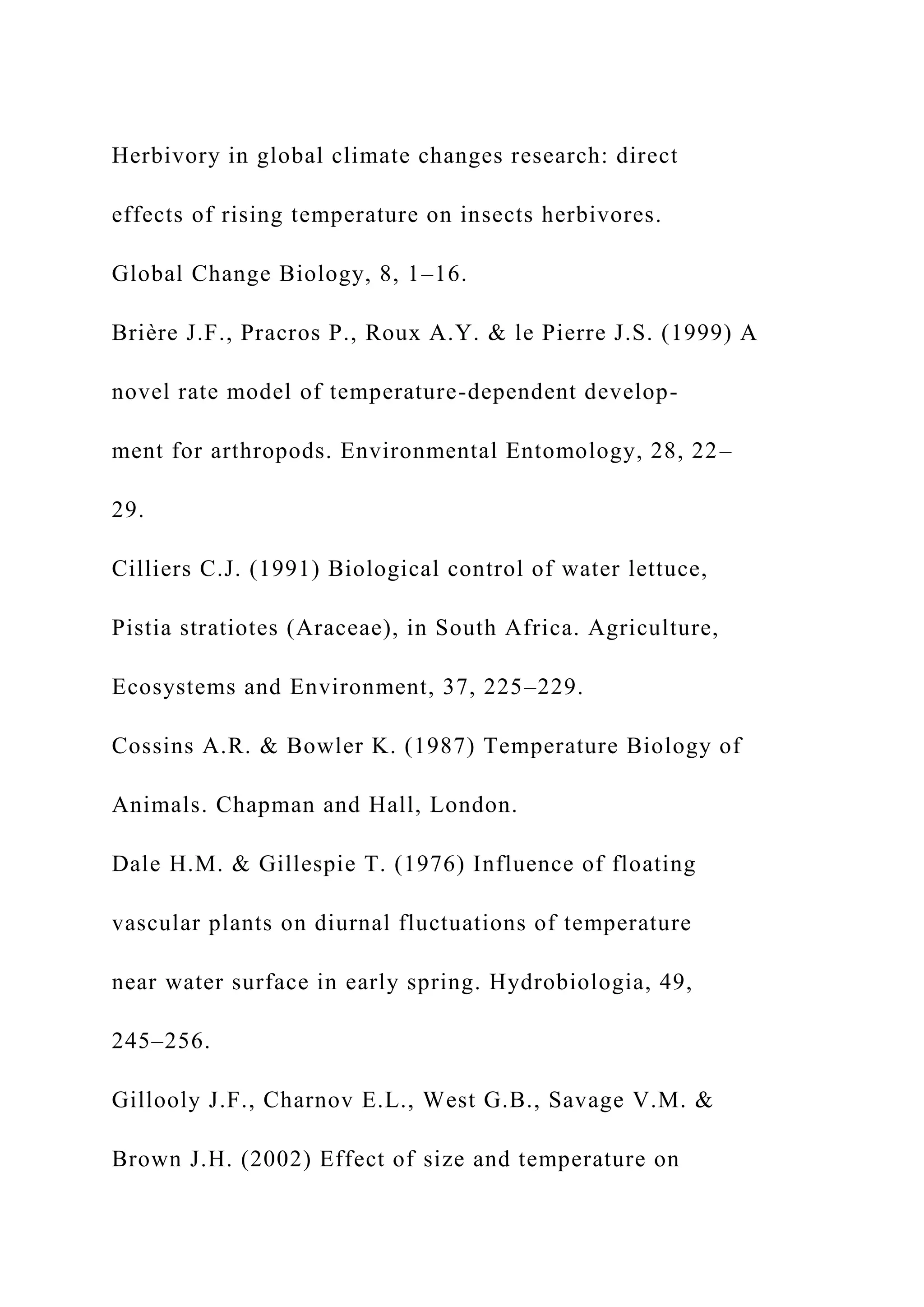 Herbivory in global climate changes research: direct
effects of rising temperature on insects herbivores.
Global Change Biology, 8, 1–16.
Brière J.F., Pracros P., Roux A.Y. & le Pierre J.S. (1999) A
novel rate model of temperature-dependent develop-
ment for arthropods. Environmental Entomology, 28, 22–
29.
Cilliers C.J. (1991) Biological control of water lettuce,
Pistia stratiotes (Araceae), in South Africa. Agriculture,
Ecosystems and Environment, 37, 225–229.
Cossins A.R. & Bowler K. (1987) Temperature Biology of
Animals. Chapman and Hall, London.
Dale H.M. & Gillespie T. (1976) Influence of floating
vascular plants on diurnal fluctuations of temperature
near water surface in early spring. Hydrobiologia, 49,
245–256.
Gillooly J.F., Charnov E.L., West G.B., Savage V.M. &
Brown J.H. (2002) Effect of size and temperature on
 