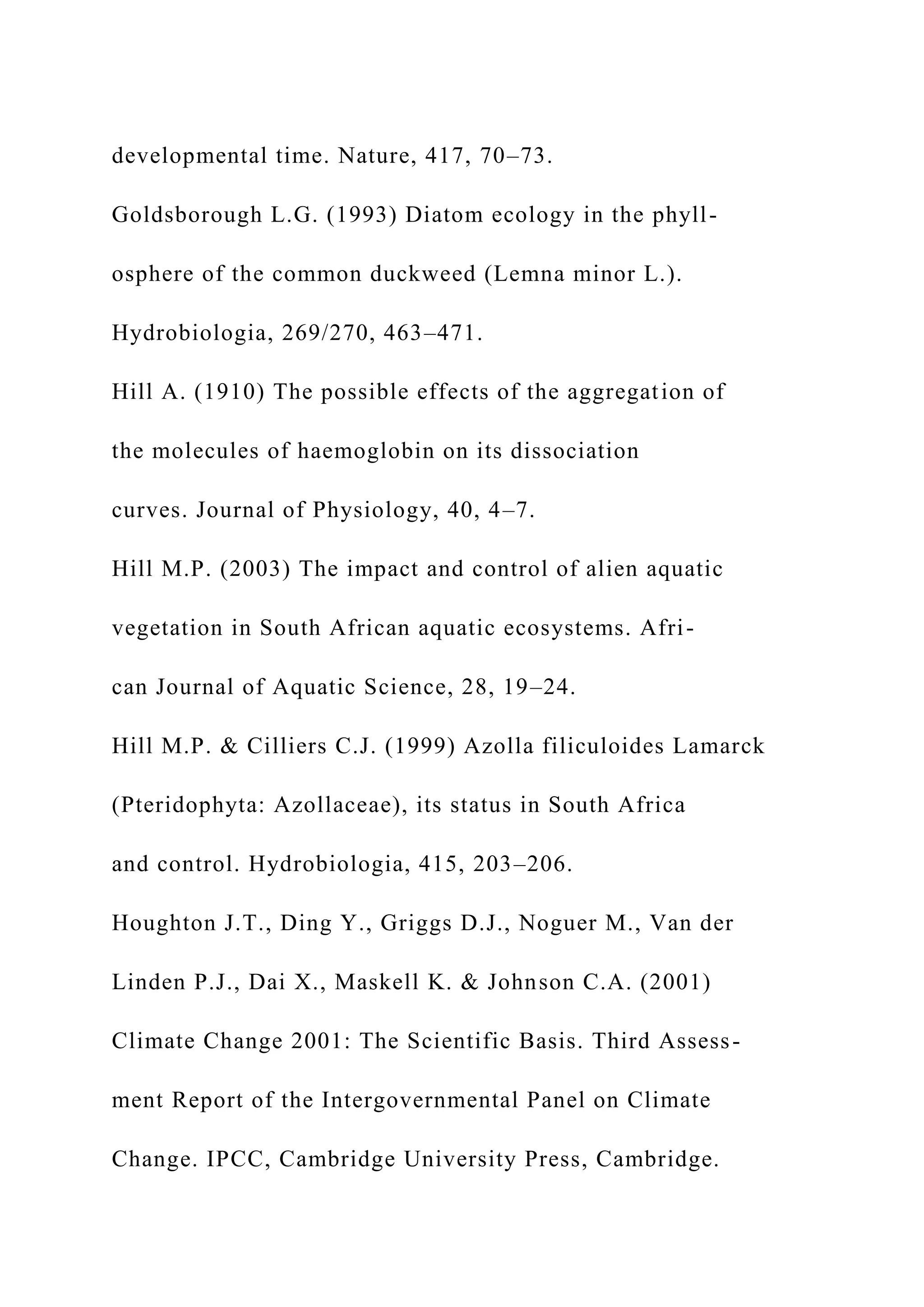 developmental time. Nature, 417, 70–73.
Goldsborough L.G. (1993) Diatom ecology in the phyll-
osphere of the common duckweed (Lemna minor L.).
Hydrobiologia, 269/270, 463–471.
Hill A. (1910) The possible effects of the aggregation of
the molecules of haemoglobin on its dissociation
curves. Journal of Physiology, 40, 4–7.
Hill M.P. (2003) The impact and control of alien aquatic
vegetation in South African aquatic ecosystems. Afri-
can Journal of Aquatic Science, 28, 19–24.
Hill M.P. & Cilliers C.J. (1999) Azolla filiculoides Lamarck
(Pteridophyta: Azollaceae), its status in South Africa
and control. Hydrobiologia, 415, 203–206.
Houghton J.T., Ding Y., Griggs D.J., Noguer M., Van der
Linden P.J., Dai X., Maskell K. & Johnson C.A. (2001)
Climate Change 2001: The Scientific Basis. Third Assess-
ment Report of the Intergovernmental Panel on Climate
Change. IPCC, Cambridge University Press, Cambridge.
 