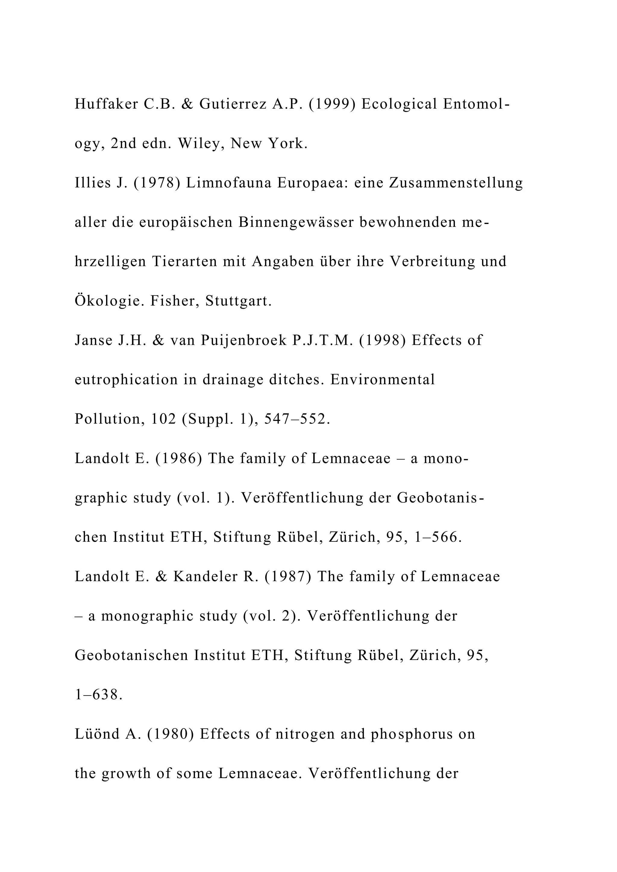 Huffaker C.B. & Gutierrez A.P. (1999) Ecological Entomol-
ogy, 2nd edn. Wiley, New York.
Illies J. (1978) Limnofauna Europaea: eine Zusammenstellung
aller die europäischen Binnengewässer bewohnenden me-
hrzelligen Tierarten mit Angaben über ihre Verbreitung und
Ökologie. Fisher, Stuttgart.
Janse J.H. & van Puijenbroek P.J.T.M. (1998) Effects of
eutrophication in drainage ditches. Environmental
Pollution, 102 (Suppl. 1), 547–552.
Landolt E. (1986) The family of Lemnaceae – a mono-
graphic study (vol. 1). Veröffentlichung der Geobotanis-
chen Institut ETH, Stiftung Rübel, Zürich, 95, 1–566.
Landolt E. & Kandeler R. (1987) The family of Lemnaceae
– a monographic study (vol. 2). Veröffentlichung der
Geobotanischen Institut ETH, Stiftung Rübel, Zürich, 95,
1–638.
Lüönd A. (1980) Effects of nitrogen and phosphorus on
the growth of some Lemnaceae. Veröffentlichung der
 
