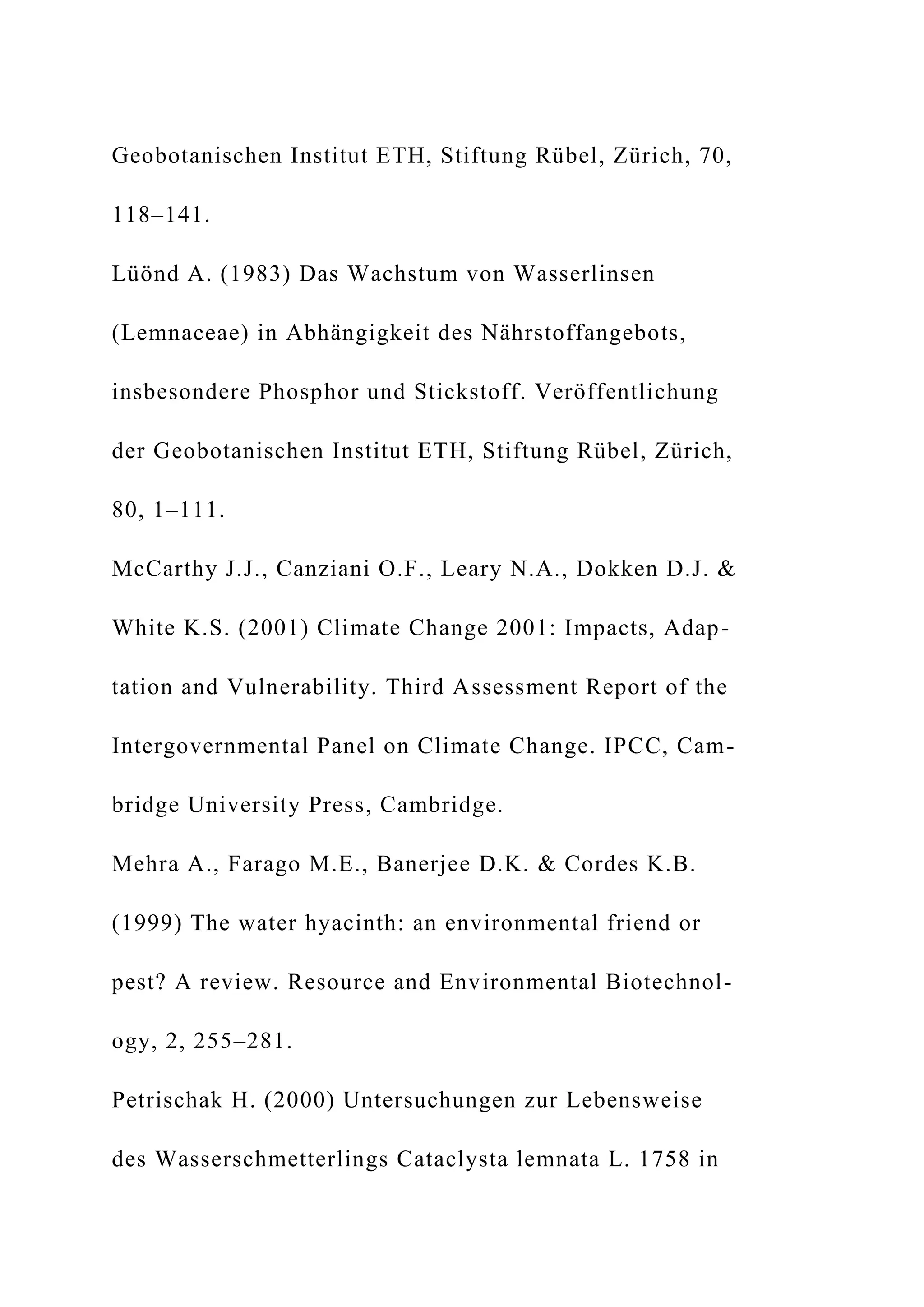 Geobotanischen Institut ETH, Stiftung Rübel, Zürich, 70,
118–141.
Lüönd A. (1983) Das Wachstum von Wasserlinsen
(Lemnaceae) in Abhängigkeit des Nährstoffangebots,
insbesondere Phosphor und Stickstoff. Veröffentlichung
der Geobotanischen Institut ETH, Stiftung Rübel, Zürich,
80, 1–111.
McCarthy J.J., Canziani O.F., Leary N.A., Dokken D.J. &
White K.S. (2001) Climate Change 2001: Impacts, Adap-
tation and Vulnerability. Third Assessment Report of the
Intergovernmental Panel on Climate Change. IPCC, Cam-
bridge University Press, Cambridge.
Mehra A., Farago M.E., Banerjee D.K. & Cordes K.B.
(1999) The water hyacinth: an environmental friend or
pest? A review. Resource and Environmental Biotechnol-
ogy, 2, 255–281.
Petrischak H. (2000) Untersuchungen zur Lebensweise
des Wasserschmetterlings Cataclysta lemnata L. 1758 in
 