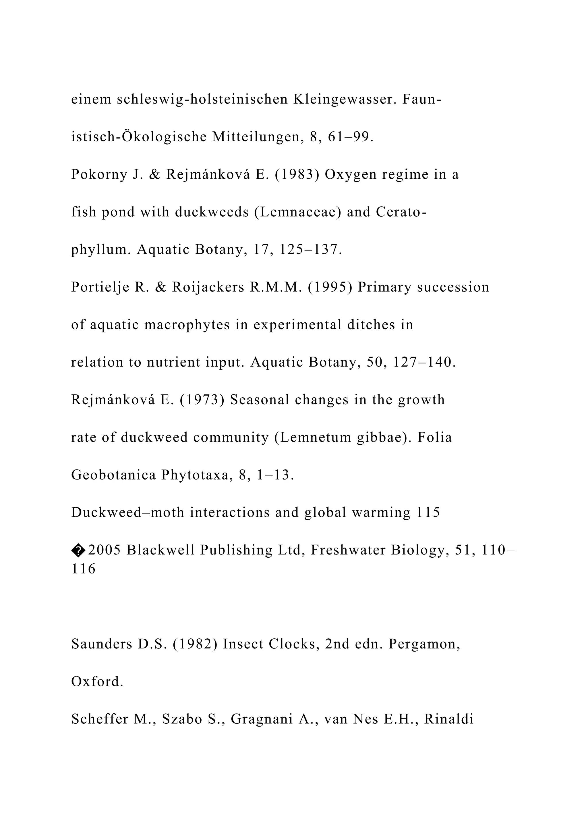 einem schleswig-holsteinischen Kleingewasser. Faun-
istisch-Ökologische Mitteilungen, 8, 61–99.
Pokorny J. & Rejmánková E. (1983) Oxygen regime in a
fish pond with duckweeds (Lemnaceae) and Cerato-
phyllum. Aquatic Botany, 17, 125–137.
Portielje R. & Roijackers R.M.M. (1995) Primary succession
of aquatic macrophytes in experimental ditches in
relation to nutrient input. Aquatic Botany, 50, 127–140.
Rejmánková E. (1973) Seasonal changes in the growth
rate of duckweed community (Lemnetum gibbae). Folia
Geobotanica Phytotaxa, 8, 1–13.
Duckweed–moth interactions and global warming 115
� 2005 Blackwell Publishing Ltd, Freshwater Biology, 51, 110–
116
Saunders D.S. (1982) Insect Clocks, 2nd edn. Pergamon,
Oxford.
Scheffer M., Szabo S., Gragnani A., van Nes E.H., Rinaldi
 