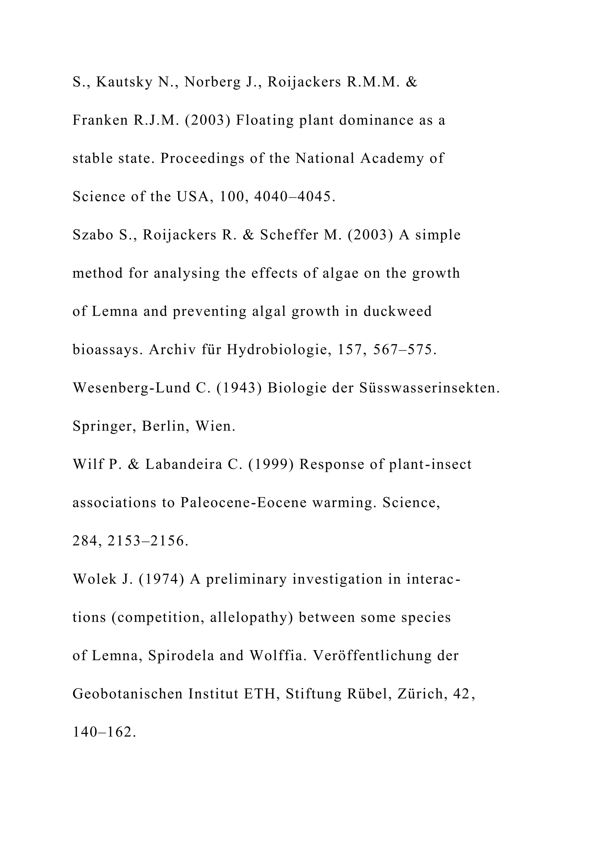 S., Kautsky N., Norberg J., Roijackers R.M.M. &
Franken R.J.M. (2003) Floating plant dominance as a
stable state. Proceedings of the National Academy of
Science of the USA, 100, 4040–4045.
Szabo S., Roijackers R. & Scheffer M. (2003) A simple
method for analysing the effects of algae on the growth
of Lemna and preventing algal growth in duckweed
bioassays. Archiv für Hydrobiologie, 157, 567–575.
Wesenberg-Lund C. (1943) Biologie der Süsswasserinsekten.
Springer, Berlin, Wien.
Wilf P. & Labandeira C. (1999) Response of plant-insect
associations to Paleocene-Eocene warming. Science,
284, 2153–2156.
Wolek J. (1974) A preliminary investigation in interac-
tions (competition, allelopathy) between some species
of Lemna, Spirodela and Wolffia. Veröffentlichung der
Geobotanischen Institut ETH, Stiftung Rübel, Zürich, 42,
140–162.
 