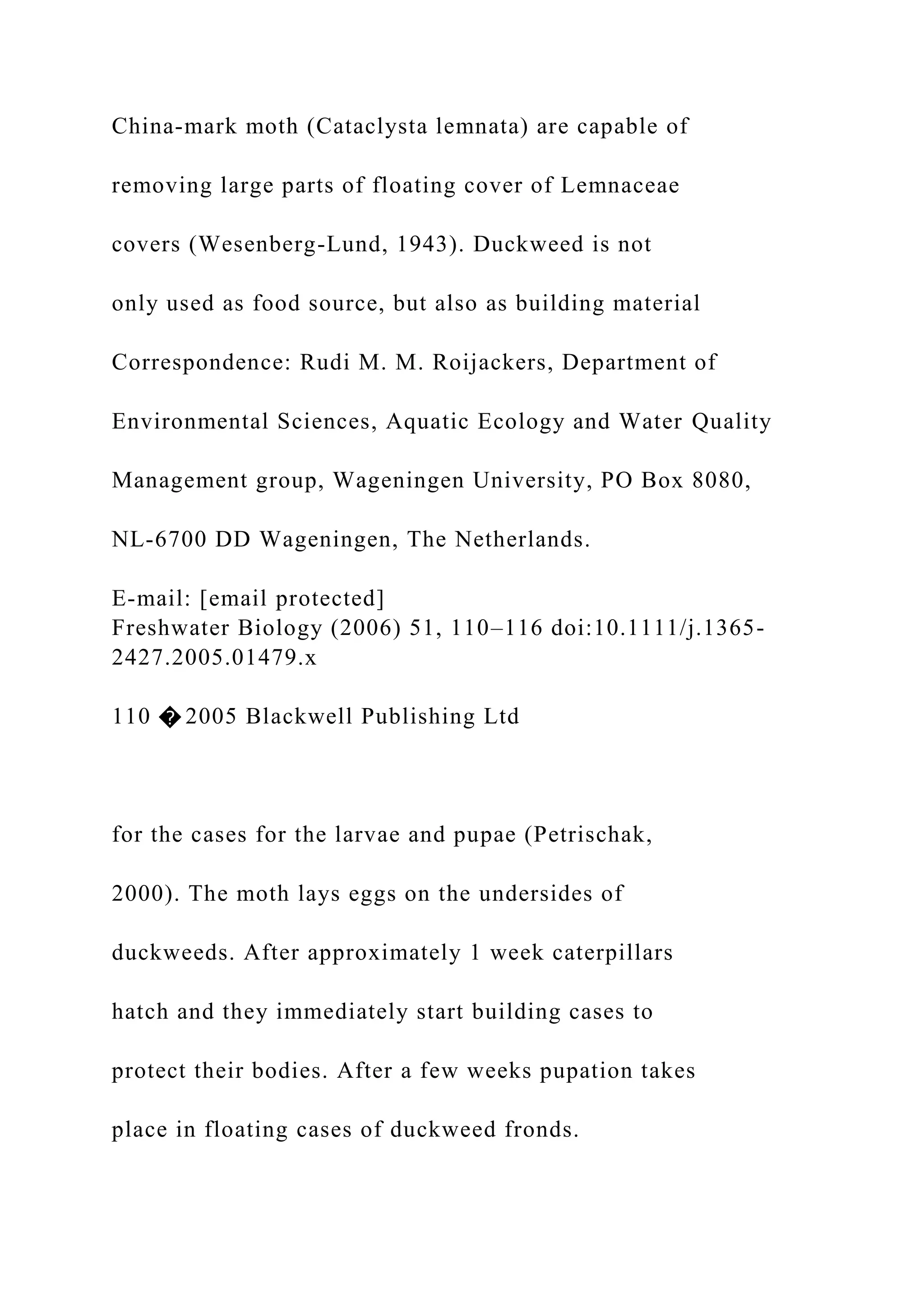 China-mark moth (Cataclysta lemnata) are capable of
removing large parts of floating cover of Lemnaceae
covers (Wesenberg-Lund, 1943). Duckweed is not
only used as food source, but also as building material
Correspondence: Rudi M. M. Roijackers, Department of
Environmental Sciences, Aquatic Ecology and Water Quality
Management group, Wageningen University, PO Box 8080,
NL-6700 DD Wageningen, The Netherlands.
E-mail: [email protected]
Freshwater Biology (2006) 51, 110–116 doi:10.1111/j.1365-
2427.2005.01479.x
110 � 2005 Blackwell Publishing Ltd
for the cases for the larvae and pupae (Petrischak,
2000). The moth lays eggs on the undersides of
duckweeds. After approximately 1 week caterpillars
hatch and they immediately start building cases to
protect their bodies. After a few weeks pupation takes
place in floating cases of duckweed fronds.
 