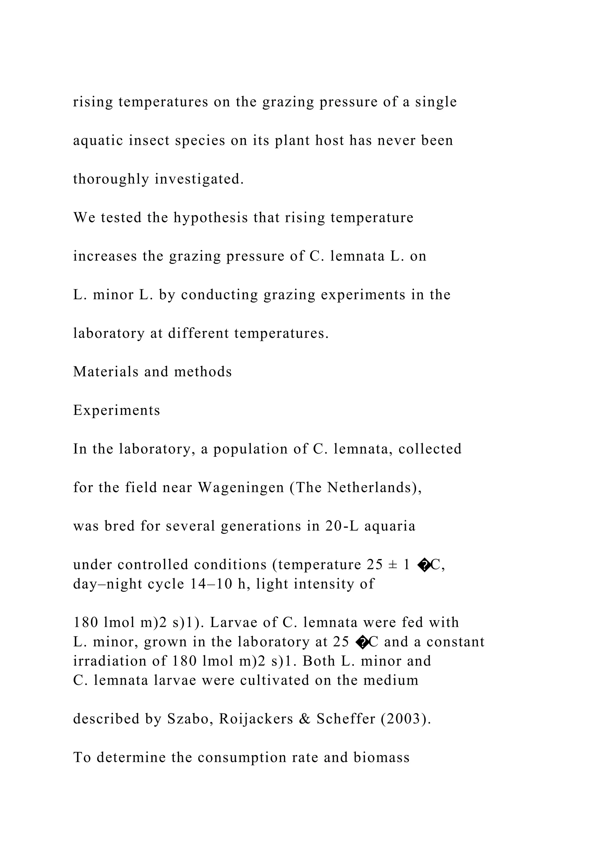 rising temperatures on the grazing pressure of a single
aquatic insect species on its plant host has never been
thoroughly investigated.
We tested the hypothesis that rising temperature
increases the grazing pressure of C. lemnata L. on
L. minor L. by conducting grazing experiments in the
laboratory at different temperatures.
Materials and methods
Experiments
In the laboratory, a population of C. lemnata, collected
for the field near Wageningen (The Netherlands),
was bred for several generations in 20-L aquaria
under controlled conditions (temperature 25 ± 1 �C,
day–night cycle 14–10 h, light intensity of
180 lmol m)2 s)1). Larvae of C. lemnata were fed with
L. minor, grown in the laboratory at 25 �C and a constant
irradiation of 180 lmol m)2 s)1. Both L. minor and
C. lemnata larvae were cultivated on the medium
described by Szabo, Roijackers & Scheffer (2003).
To determine the consumption rate and biomass
 
