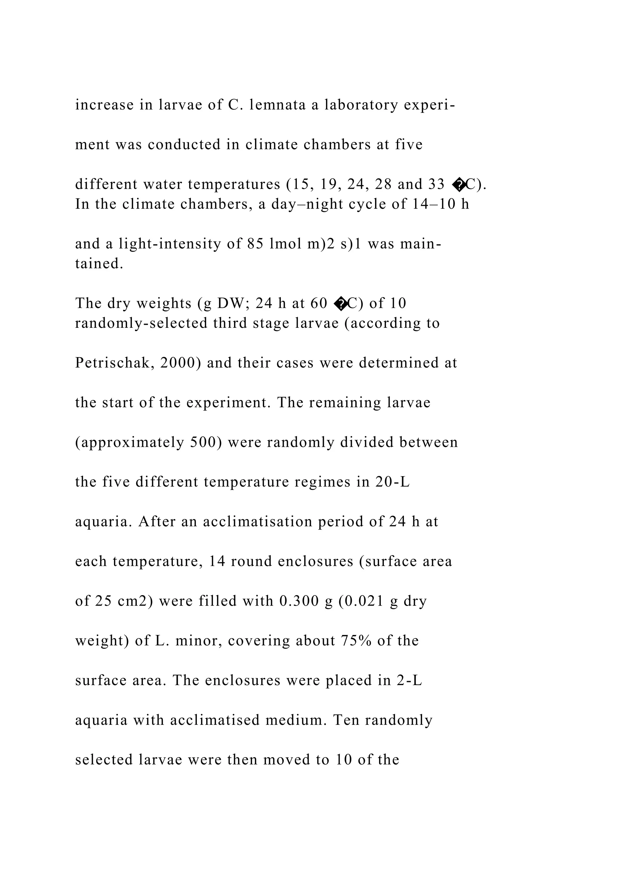 increase in larvae of C. lemnata a laboratory experi-
ment was conducted in climate chambers at five
different water temperatures (15, 19, 24, 28 and 33 �C).
In the climate chambers, a day–night cycle of 14–10 h
and a light-intensity of 85 lmol m)2 s)1 was main-
tained.
The dry weights (g DW; 24 h at 60 �C) of 10
randomly-selected third stage larvae (according to
Petrischak, 2000) and their cases were determined at
the start of the experiment. The remaining larvae
(approximately 500) were randomly divided between
the five different temperature regimes in 20-L
aquaria. After an acclimatisation period of 24 h at
each temperature, 14 round enclosures (surface area
of 25 cm2) were filled with 0.300 g (0.021 g dry
weight) of L. minor, covering about 75% of the
surface area. The enclosures were placed in 2-L
aquaria with acclimatised medium. Ten randomly
selected larvae were then moved to 10 of the
 
