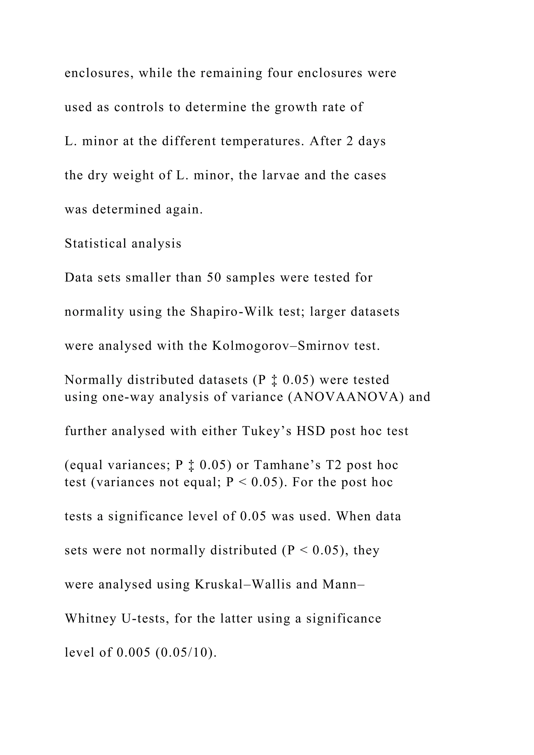 enclosures, while the remaining four enclosures were
used as controls to determine the growth rate of
L. minor at the different temperatures. After 2 days
the dry weight of L. minor, the larvae and the cases
was determined again.
Statistical analysis
Data sets smaller than 50 samples were tested for
normality using the Shapiro-Wilk test; larger datasets
were analysed with the Kolmogorov–Smirnov test.
Normally distributed datasets (P ‡ 0.05) were tested
using one-way analysis of variance (ANOVAANOVA) and
further analysed with either Tukey’s HSD post hoc test
(equal variances; P ‡ 0.05) or Tamhane’s T2 post hoc
test (variances not equal; P < 0.05). For the post hoc
tests a significance level of 0.05 was used. When data
sets were not normally distributed (P < 0.05), they
were analysed using Kruskal–Wallis and Mann–
Whitney U-tests, for the latter using a significance
level of 0.005 (0.05/10).
 
