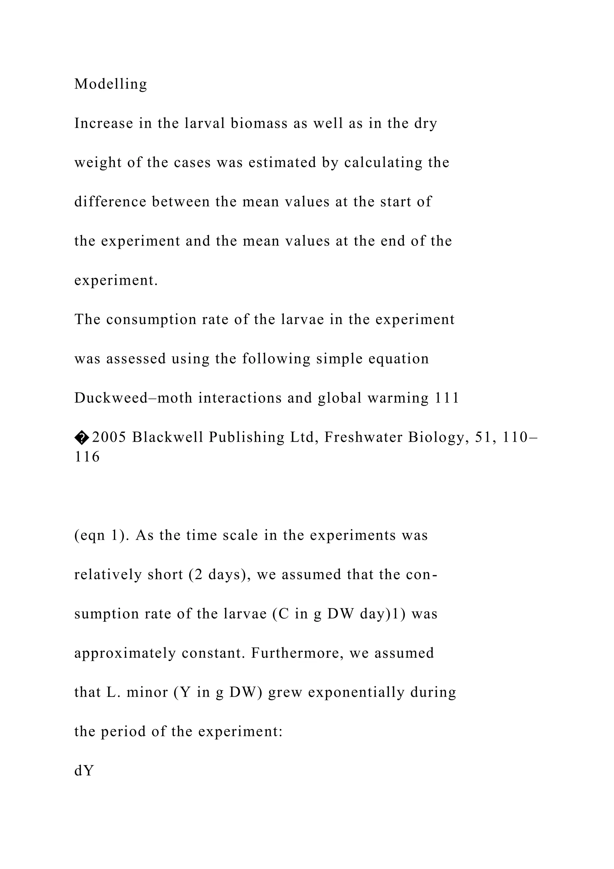 Modelling
Increase in the larval biomass as well as in the dry
weight of the cases was estimated by calculating the
difference between the mean values at the start of
the experiment and the mean values at the end of the
experiment.
The consumption rate of the larvae in the experiment
was assessed using the following simple equation
Duckweed–moth interactions and global warming 111
� 2005 Blackwell Publishing Ltd, Freshwater Biology, 51, 110–
116
(eqn 1). As the time scale in the experiments was
relatively short (2 days), we assumed that the con-
sumption rate of the larvae (C in g DW day)1) was
approximately constant. Furthermore, we assumed
that L. minor (Y in g DW) grew exponentially during
the period of the experiment:
dY
 