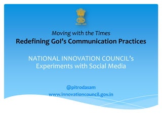 Moving with the Times
Redefining GoI’s Communication Practices
NATIONAL INNOVATION COUNCIL’s
Experiments with Social Media
@pitrodasam
www.innovationcouncil.gov.in
 