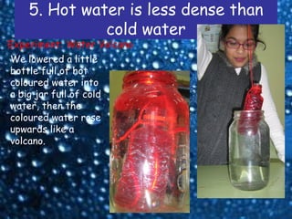 5. Hot water is less dense than
              cold water
Experiment: Water Volcano
We lowered a little
bottle full of hot
coloured water into
a big jar full of cold
water, then the
coloured water rose
upwards like a
volcano.
 
