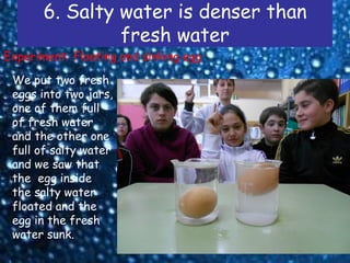 6. Salty water is denser than
                fresh water
Experiment: Floating and sinking egg

 We put two fresh
 eggs into two jars,
 one of them full
 of fresh water
 and the other one
 full of salty water
 and we saw that
 the egg inside
 the salty water
 floated and the
 egg in the fresh
 water sunk.
 
