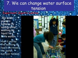 7. We can change water surface
                tension
 Experiment: Gigantic bubbles
 We made
gigantic
bubbles by
adding some
washing-up
liquid to a
little water.
How it works:
The washing up
liquid decreases
the water
surface tension.
 