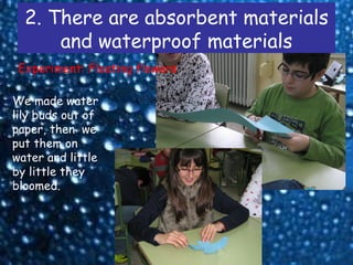 2. There are absorbent materials
      and waterproof materials
 Experiment: Floating flowers

We made water
lily buds out of
paper, then we
put them on
water and little
by little they
bloomed.
 