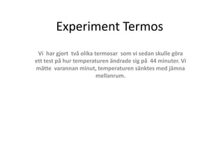 Experiment Termos
Vi har gjort två olika termosar som vi sedan skulle göra
ett test på hur temperaturen ändrade sig på 44 minuter. Vi
mätte varannan minut, temperaturen sänktes med jämna
mellanrum.
 