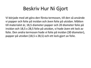 Beskriv Hur Ni Gjort
Vi började med att göra den första termosen, till den så använde
vi papper och folie på insidan och även folie på utsidan. Måtten
till materialet är, 18,5 diameter papper och 20 diameter folie på
insidan och 18,5 x 28,5 folie på utsidan, vi hade även ett lock av
folie. Den andra termosen hade vi folie på insidan (30 diameter),
papper på utsidan (18,5 x 28,5) och ett lock gjort av folie.
 