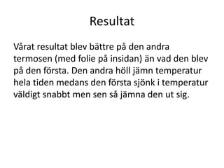 Resultat
Vårat resultat blev bättre på den andra
termosen (med folie på insidan) än vad den blev
på den första. Den andra höll jämn temperatur
hela tiden medans den första sjönk i temperatur
väldigt snabbt men sen så jämna den ut sig.
 