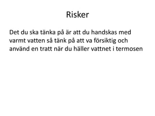 Risker
Det du ska tänka på är att du handskas med
varmt vatten så tänk på att va försiktig och
använd en tratt när du häller vattnet i termosen
 